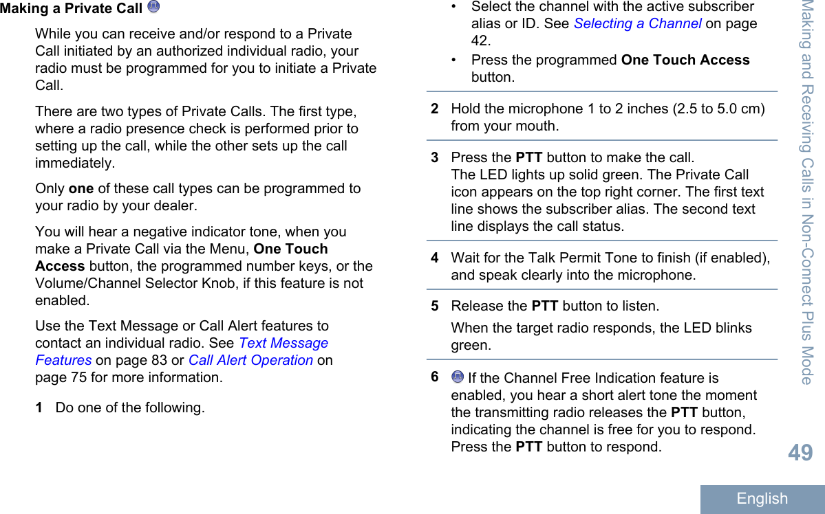 Making a Private Call While you can receive and/or respond to a PrivateCall initiated by an authorized individual radio, yourradio must be programmed for you to initiate a PrivateCall.There are two types of Private Calls. The first type,where a radio presence check is performed prior tosetting up the call, while the other sets up the callimmediately.Only one of these call types can be programmed toyour radio by your dealer.You will hear a negative indicator tone, when youmake a Private Call via the Menu, One TouchAccess button, the programmed number keys, or theVolume/Channel Selector Knob, if this feature is notenabled.Use the Text Message or Call Alert features tocontact an individual radio. See Text MessageFeatures on page 83 or Call Alert Operation onpage 75 for more information.1Do one of the following.• Select the channel with the active subscriberalias or ID. See Selecting a Channel on page42.• Press the programmed One Touch Accessbutton.2Hold the microphone 1 to 2 inches (2.5 to 5.0 cm)from your mouth.3Press the PTT button to make the call.The LED lights up solid green. The Private Callicon appears on the top right corner. The first textline shows the subscriber alias. The second textline displays the call status.4Wait for the Talk Permit Tone to finish (if enabled),and speak clearly into the microphone.5Release the PTT button to listen.When the target radio responds, the LED blinksgreen.6 If the Channel Free Indication feature isenabled, you hear a short alert tone the momentthe transmitting radio releases the PTT button,indicating the channel is free for you to respond.Press the PTT button to respond.Making and Receiving Calls in Non-Connect Plus Mode49English