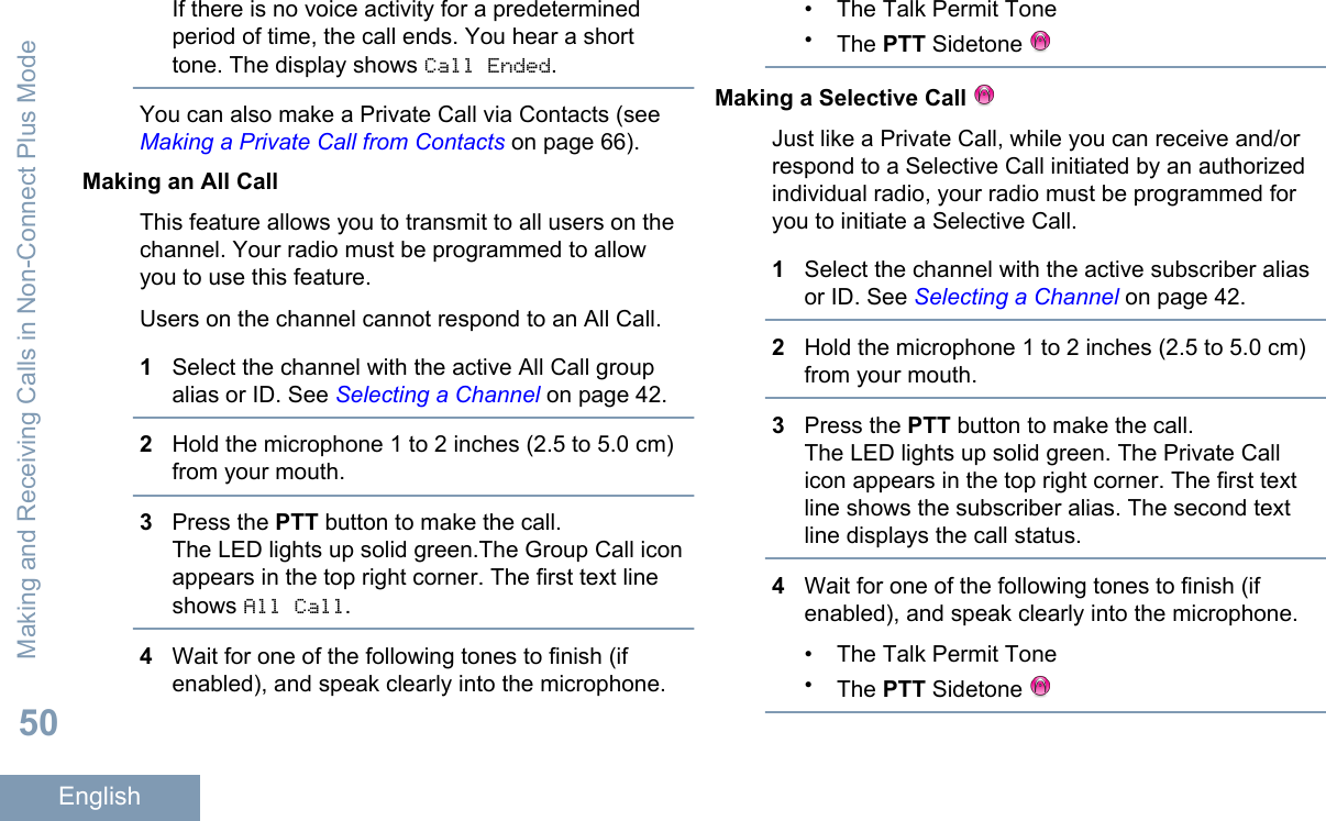 If there is no voice activity for a predeterminedperiod of time, the call ends. You hear a shorttone. The display shows Call Ended.You can also make a Private Call via Contacts (see Making a Private Call from Contacts on page 66).Making an All CallThis feature allows you to transmit to all users on thechannel. Your radio must be programmed to allowyou to use this feature.Users on the channel cannot respond to an All Call.1Select the channel with the active All Call groupalias or ID. See Selecting a Channel on page 42.2Hold the microphone 1 to 2 inches (2.5 to 5.0 cm)from your mouth.3Press the PTT button to make the call.The LED lights up solid green.The Group Call iconappears in the top right corner. The first text lineshows All Call.4Wait for one of the following tones to finish (ifenabled), and speak clearly into the microphone.• The Talk Permit Tone•The PTT Sidetone Making a Selective Call Just like a Private Call, while you can receive and/orrespond to a Selective Call initiated by an authorizedindividual radio, your radio must be programmed foryou to initiate a Selective Call.1Select the channel with the active subscriber aliasor ID. See Selecting a Channel on page 42.2Hold the microphone 1 to 2 inches (2.5 to 5.0 cm)from your mouth.3Press the PTT button to make the call.The LED lights up solid green. The Private Callicon appears in the top right corner. The first textline shows the subscriber alias. The second textline displays the call status.4Wait for one of the following tones to finish (ifenabled), and speak clearly into the microphone.• The Talk Permit Tone•The PTT Sidetone Making and Receiving Calls in Non-Connect Plus Mode50English
