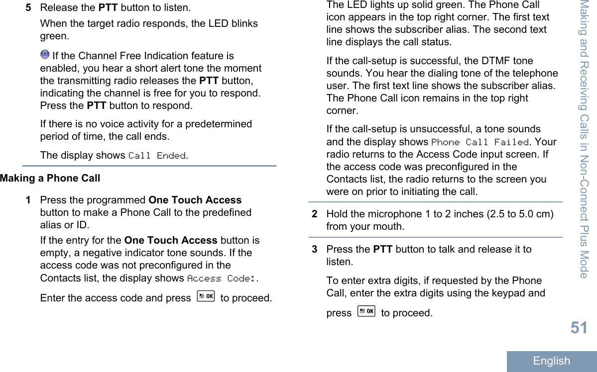 5Release the PTT button to listen.When the target radio responds, the LED blinksgreen. If the Channel Free Indication feature isenabled, you hear a short alert tone the momentthe transmitting radio releases the PTT button,indicating the channel is free for you to respond.Press the PTT button to respond.If there is no voice activity for a predeterminedperiod of time, the call ends.The display shows Call Ended.Making a Phone Call1Press the programmed One Touch Accessbutton to make a Phone Call to the predefinedalias or ID.If the entry for the One Touch Access button isempty, a negative indicator tone sounds. If theaccess code was not preconfigured in theContacts list, the display shows Access Code:.Enter the access code and press   to proceed.The LED lights up solid green. The Phone Callicon appears in the top right corner. The first textline shows the subscriber alias. The second textline displays the call status.If the call-setup is successful, the DTMF tonesounds. You hear the dialing tone of the telephoneuser. The first text line shows the subscriber alias.The Phone Call icon remains in the top rightcorner.If the call-setup is unsuccessful, a tone soundsand the display shows Phone Call Failed. Yourradio returns to the Access Code input screen. Ifthe access code was preconfigured in theContacts list, the radio returns to the screen youwere on prior to initiating the call.2Hold the microphone 1 to 2 inches (2.5 to 5.0 cm)from your mouth.3Press the PTT button to talk and release it tolisten.To enter extra digits, if requested by the PhoneCall, enter the extra digits using the keypad andpress   to proceed.Making and Receiving Calls in Non-Connect Plus Mode51English