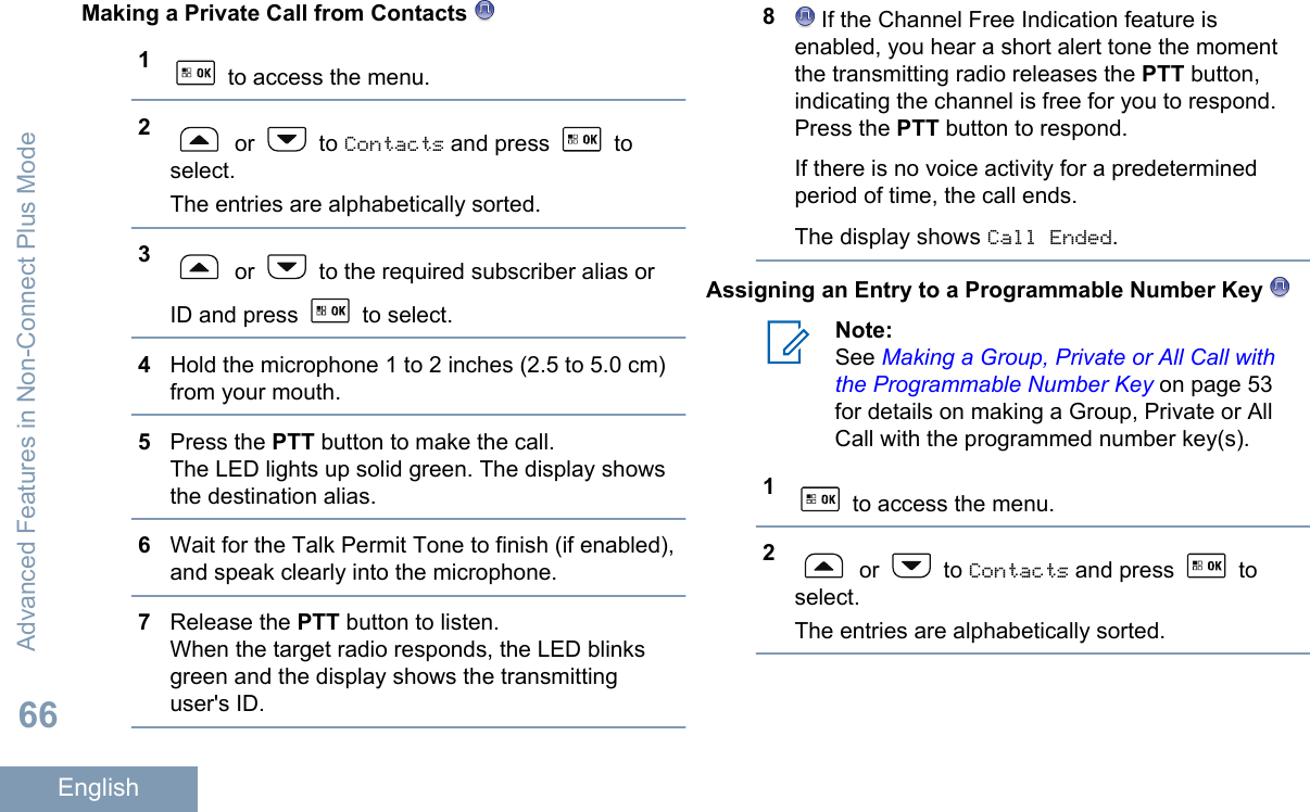Making a Private Call from Contacts 1 to access the menu.2 or   to Contacts and press   toselect.The entries are alphabetically sorted.3 or   to the required subscriber alias orID and press   to select.4Hold the microphone 1 to 2 inches (2.5 to 5.0 cm)from your mouth.5Press the PTT button to make the call.The LED lights up solid green. The display showsthe destination alias.6Wait for the Talk Permit Tone to finish (if enabled),and speak clearly into the microphone.7Release the PTT button to listen.When the target radio responds, the LED blinksgreen and the display shows the transmittinguser&apos;s ID.8 If the Channel Free Indication feature isenabled, you hear a short alert tone the momentthe transmitting radio releases the PTT button,indicating the channel is free for you to respond.Press the PTT button to respond.If there is no voice activity for a predeterminedperiod of time, the call ends.The display shows Call Ended.Assigning an Entry to a Programmable Number Key Note:See Making a Group, Private or All Call withthe Programmable Number Key on page 53for details on making a Group, Private or AllCall with the programmed number key(s).1 to access the menu.2 or   to Contacts and press   toselect.The entries are alphabetically sorted.Advanced Features in Non-Connect Plus Mode66English