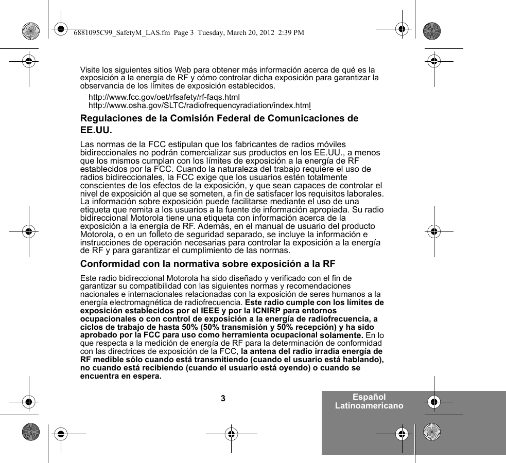 3Español LatinoamericanoVisite los siguientes sitios Web para obtener más información acerca de qué es la exposición a la energía de RF y cómo controlar dicha exposición para garantizar la observancia de los límites de exposición establecidos.http://www.fcc.gov/oet/rfsafety/rf-faqs.htmlhttp://www.osha.gov/SLTC/radiofrequencyradiation/index.htmlRegulaciones de la Comisión Federal de Comunicaciones de EE.UU.Las normas de la FCC estipulan que los fabricantes de radios móviles bidireccionales no podrán comercializar sus productos en los EE.UU., a menos que los mismos cumplan con los límites de exposición a la energía de RF establecidos por la FCC. Cuando la naturaleza del trabajo requiere el uso de radios bidireccionales, la FCC exige que los usuarios estén totalmente conscientes de los efectos de la exposición, y que sean capaces de controlar el nivel de exposición al que se someten, a fin de satisfacer los requisitos laborales. La información sobre exposición puede facilitarse mediante el uso de una etiqueta que remita a los usuarios a la fuente de información apropiada. Su radio bidireccional Motorola tiene una etiqueta con información acerca de la exposición a la energía de RF. Además, en el manual de usuario del producto Motorola, o en un folleto de seguridad separado, se incluye la información e instrucciones de operación necesarias para controlar la exposición a la energía de RF y para garantizar el cumplimiento de las normas.Conformidad con la normativa sobre exposición a la RFEste radio bidireccional Motorola ha sido diseñado y verificado con el fin de garantizar su compatibilidad con las siguientes normas y recomendaciones nacionales e internacionales relacionadas con la exposición de seres humanos a la energía electromagnética de radiofrecuencia. Este radio cumple con los límites de exposición establecidos por el IEEE y por la ICNIRP para entornos ocupacionales o con control de exposición a la energía de radiofrecuencia, a ciclos de trabajo de hasta 50% (50% transmisión y 50% recepción) y ha sido aprobado por la FCC para uso como herramienta ocupacional solamente. En lo que respecta a la medición de energía de RF para la determinación de conformidad con las directrices de exposición de la FCC, la antena del radio irradia energía de RF medible sólo cuando está transmitiendo (cuando el usuario está hablando), no cuando está recibiendo (cuando el usuario está oyendo) o cuando se encuentra en espera.6881095C99_SafetyM_LAS.fm  Page 3  Tuesday, March 20, 2012  2:39 PM