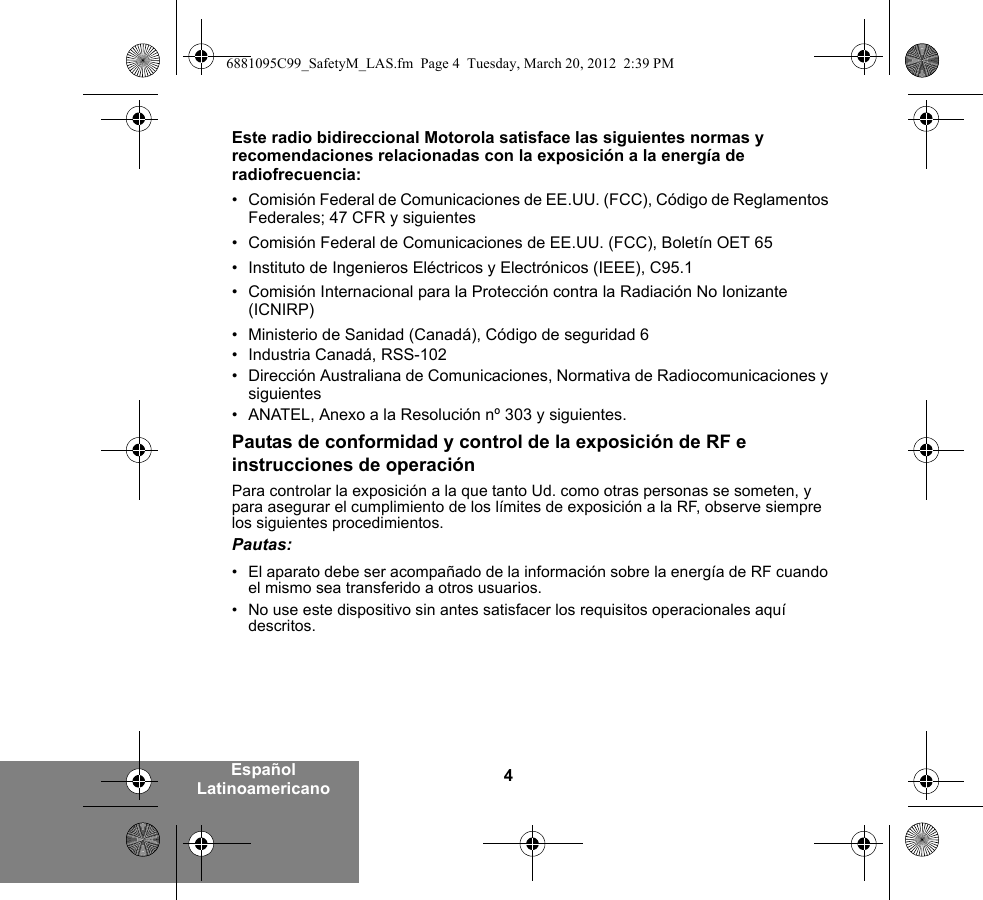 4Español LatinoamericanoEste radio bidireccional Motorola satisface las siguientes normas y recomendaciones relacionadas con la exposición a la energía de radiofrecuencia:• Comisión Federal de Comunicaciones de EE.UU. (FCC), Código de Reglamentos Federales; 47 CFR y siguientes • Comisión Federal de Comunicaciones de EE.UU. (FCC), Boletín OET 65• Instituto de Ingenieros Eléctricos y Electrónicos (IEEE), C95.1• Comisión Internacional para la Protección contra la Radiación No Ionizante (ICNIRP)• Ministerio de Sanidad (Canadá), Código de seguridad 6• Industria Canadá, RSS-102• Dirección Australiana de Comunicaciones, Normativa de Radiocomunicaciones y siguientes • ANATEL, Anexo a la Resolución nº 303 y siguientes.Pautas de conformidad y control de la exposición de RF e instrucciones de operaciónPara controlar la exposición a la que tanto Ud. como otras personas se someten, y para asegurar el cumplimiento de los límites de exposición a la RF, observe siempre los siguientes procedimientos.Pautas:• El aparato debe ser acompañado de la información sobre la energía de RF cuando el mismo sea transferido a otros usuarios.• No use este dispositivo sin antes satisfacer los requisitos operacionales aquí descritos.6881095C99_SafetyM_LAS.fm  Page 4  Tuesday, March 20, 2012  2:39 PM