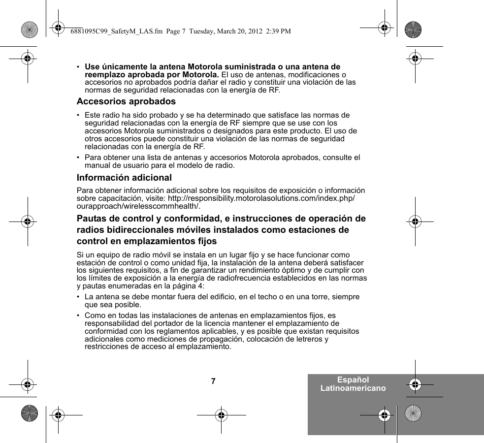 7Español Latinoamericano•Use únicamente la antena Motorola suministrada o una antena de reemplazo aprobada por Motorola. El uso de antenas, modificaciones o accesorios no aprobados podría dañar el radio y constituir una violación de las normas de seguridad relacionadas con la energía de RF.Accesorios aprobados• Este radio ha sido probado y se ha determinado que satisface las normas de seguridad relacionadas con la energía de RF siempre que se use con los accesorios Motorola suministrados o designados para este producto. El uso de otros accesorios puede constituir una violación de las normas de seguridad relacionadas con la energía de RF. • Para obtener una lista de antenas y accesorios Motorola aprobados, consulte el manual de usuario para el modelo de radio.Información adicionalPara obtener información adicional sobre los requisitos de exposición o información sobre capacitación, visite: http://responsibility.motorolasolutions.com/index.php/ourapproach/wirelesscommhealth/.Pautas de control y conformidad, e instrucciones de operación de radios bidireccionales móviles instalados como estaciones de control en emplazamientos fijosSi un equipo de radio móvil se instala en un lugar fijo y se hace funcionar como estación de control o como unidad fija, la instalación de la antena deberá satisfacer los siguientes requisitos, a fin de garantizar un rendimiento óptimo y de cumplir con los límites de exposición a la energía de radiofrecuencia establecidos en las normas y pautas enumeradas en la página 4:• La antena se debe montar fuera del edificio, en el techo o en una torre, siempre que sea posible. • Como en todas las instalaciones de antenas en emplazamientos fijos, es responsabilidad del portador de la licencia mantener el emplazamiento de conformidad con los reglamentos aplicables, y es posible que existan requisitos adicionales como mediciones de propagación, colocación de letreros y restricciones de acceso al emplazamiento.6881095C99_SafetyM_LAS.fm  Page 7  Tuesday, March 20, 2012  2:39 PM