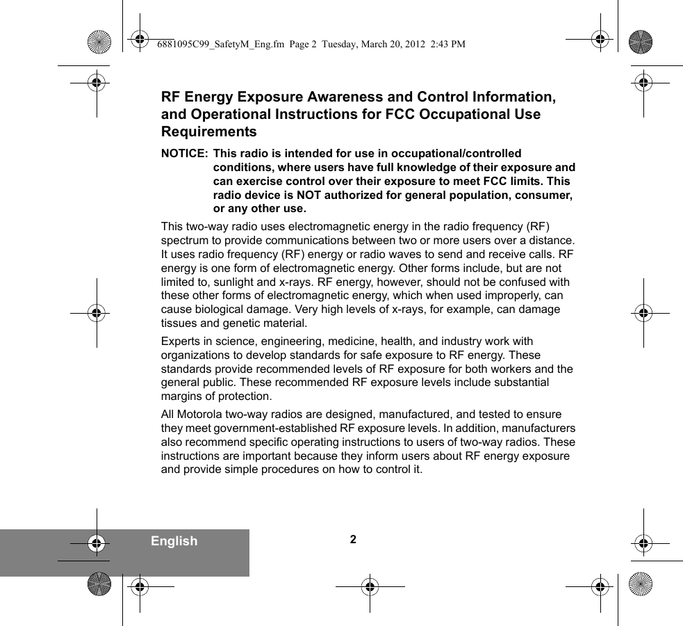 2EnglishRF Energy Exposure Awareness and Control Information, and Operational Instructions for FCC Occupational Use RequirementsNOTICE: This radio is intended for use in occupational/controlled conditions, where users have full knowledge of their exposure and can exercise control over their exposure to meet FCC limits. This radio device is NOT authorized for general population, consumer, or any other use.This two-way radio uses electromagnetic energy in the radio frequency (RF) spectrum to provide communications between two or more users over a distance. It uses radio frequency (RF) energy or radio waves to send and receive calls. RF energy is one form of electromagnetic energy. Other forms include, but are not limited to, sunlight and x-rays. RF energy, however, should not be confused with these other forms of electromagnetic energy, which when used improperly, can cause biological damage. Very high levels of x-rays, for example, can damage tissues and genetic material.Experts in science, engineering, medicine, health, and industry work with organizations to develop standards for safe exposure to RF energy. These standards provide recommended levels of RF exposure for both workers and the general public. These recommended RF exposure levels include substantial margins of protection.All Motorola two-way radios are designed, manufactured, and tested to ensure they meet government-established RF exposure levels. In addition, manufacturers also recommend specific operating instructions to users of two-way radios. These instructions are important because they inform users about RF energy exposure and provide simple procedures on how to control it.6881095C99_SafetyM_Eng.fm  Page 2  Tuesday, March 20, 2012  2:43 PM