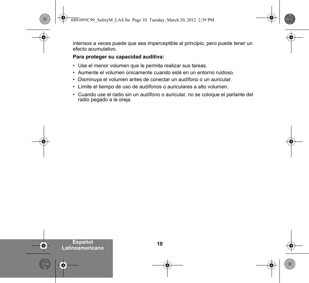 10Español Latinoamericanointensos a veces puede que sea imperceptible al principio, pero puede tener un efecto acumulativo.Para proteger su capacidad auditiva:• Use el menor volumen que le permita realizar sus tareas.• Aumente el volumen únicamente cuando esté en un entorno ruidoso.• Disminuya el volumen antes de conectar un audífono o un auricular.• Límite el tiempo de uso de audífonos o auriculares a alto volumen.• Cuando use el radio sin un audífono o auricular, no se coloque el parlante del radio pegado a la oreja. 6881095C99_SafetyM_LAS.fm  Page 10  Tuesday, March 20, 2012  2:39 PM