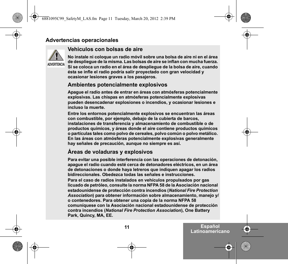 11 Español LatinoamericanoAdvertencias operacionalesVehículos con bolsas de aireNo instale ni coloque un radio móvil sobre una bolsa de aire ni en el área de despliegue de la misma. Las bolsas de aire se inflan con mucha fuerza. Si se coloca un radio en el área de despliegue de la bolsa de aire, cuando ésta se infle el radio podría salir proyectado con gran velocidad y ocasionar lesiones graves a los pasajeros.Ambientes potencialmente explosivos Apague el radio antes de entrar en áreas con atmósferas potencialmente explosivas. Las chispas en atmósferas potencialmente explosivas pueden desencadenar explosiones o incendios, y ocasionar lesiones e incluso la muerte. Entre los entornos potencialmente explosivos se encuentran las áreas con combustible, por ejemplo, debajo de la cubierta de barcos, instalaciones de transferencia y almacenamiento de combustible o de productos químicos, y áreas donde el aire contiene productos químicos o partículas tales como polvo de cereales, polvo común o polvo metálico. En las áreas con atmósferas potencialmente explosivas generalmente hay señales de precaución, aunque no siempre es así.Áreas de voladuras y explosivosPara evitar una posible interferencia con las operaciones de detonación, apague el radio cuando esté cerca de detonadores eléctricos, en un área de detonaciones o donde haya letreros que indiquen apagar los radios bidireccionales. Obedezca todas las señales e instrucciones.Para el caso de radios instalados en vehículos propulsados por gas licuado de petróleo, consulte la norma NFPA 58 de la Asociación nacional estadounidense de protección contra incendios (National Fire Protection Association) para obtener información sobre almacenamiento, manejo y/o contenedores. Para obtener una copia de la norma NFPA 58 comuníquese con la Asociación nacional estadounidense de protección contra incendios (National Fire Protection Association), One Battery Park, Quincy, MA, EE.ADVERTENCIAADVERTENCIA6881095C99_SafetyM_LAS.fm  Page 11  Tuesday, March 20, 2012  2:39 PM