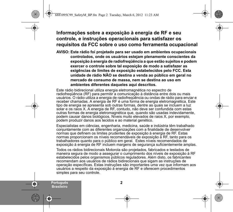 2Português BrasileiroInformações sobre a exposição à energia de RF e seu controle, e instruções operacionais para satisfazer os requisitos da FCC sobre o uso como ferramenta ocupacionalAVISO: Este rádio foi projetado para ser usado em ambientes ocupacionais controlados, onde os usuários estejam plenamente conscientes da exposição à energia de radiofreqüência a que estão sujeitos e podem exercer o controle sobre tal exposição de modo a satisfazer as exigências de limites de exposição estabelecidos pelo FCC. Esta unidade de rádio NÃO se destina a venda ao público em geral no mercado de consumo de massa, nem se destina ao uso em ambientes diferentes daqueles aqui descritos.Este rádio bidirecional utiliza energia eletromagnética no espectro de radiofreqüência (RF) para permitir a comunicação à distância entre dois ou mais usuários. O rádio utiliza a energia de radiofreqüência ou ondas de rádio para enviar e receber chamadas. A energia de RF é uma forma de energia eletromagnética. Este tipo de energia se apresenta sob outras formas, dentre as quais se incluem a luz solar e os raios X. A energia de RF, contudo, não deve ser confundida com estas outras formas de energia eletromagnética que, quando são usadas indevidamente, podem causar danos biológicos. Níveis muito elevados de raios X, por exemplo, podem produzir danos aos tecidos e ao material genético.Especialistas em ciências, engenharia, medicina, saúde e indústria têm trabalhado conjuntamente com as diferentes organizações com a finalidade de desenvolver normas que definem os limites prudentes de exposição à energia de RF. Estas normas proporcionam os níveis recomendáveis de exposição à RF, tanto para os trabalhadores quanto para o público em geral.  Estes níveis recomendados de exposição à energia de RF incluem margens de segurança suficientemente amplas.Todos os rádios bidirecionais Motorola são projetados, fabricados e testados de maneira segura de modo a assegurar o cumprimento dos níveis de exposição à RF estabelecidos pelos organismos públicos reguladores. Além disto, os fabricantes recomendam aos usuários de rádios bidirecionais que sigam as instruções de operação específicas. Estas instruções são importantes uma vez que informam aos usuários a respeito da exposição à energia de RF e oferecem procedimentos simples para seu controle.6881095C99_SafetyM_BP.fm  Page 2  Tuesday, March 6, 2012  11:23 AM