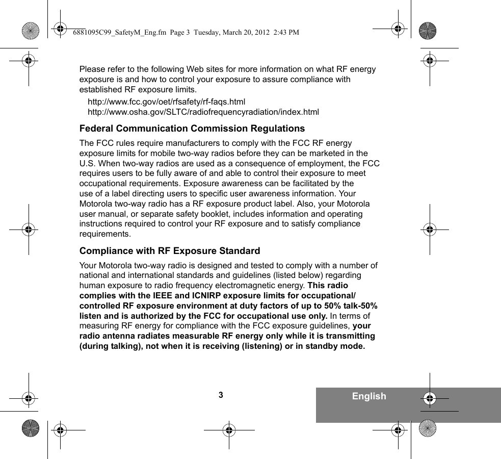 3EnglishPlease refer to the following Web sites for more information on what RF energy exposure is and how to control your exposure to assure compliance with established RF exposure limits.http://www.fcc.gov/oet/rfsafety/rf-faqs.htmlhttp://www.osha.gov/SLTC/radiofrequencyradiation/index.htmlFederal Communication Commission RegulationsThe FCC rules require manufacturers to comply with the FCC RF energy exposure limits for mobile two-way radios before they can be marketed in the U.S. When two-way radios are used as a consequence of employment, the FCC requires users to be fully aware of and able to control their exposure to meet occupational requirements. Exposure awareness can be facilitated by the use of a label directing users to specific user awareness information. Your Motorola two-way radio has a RF exposure product label. Also, your Motorola user manual, or separate safety booklet, includes information and operating instructions required to control your RF exposure and to satisfy compliance requirements.Compliance with RF Exposure StandardYour Motorola two-way radio is designed and tested to comply with a number of national and international standards and guidelines (listed below) regarding human exposure to radio frequency electromagnetic energy. This radio complies with the IEEE and ICNIRP exposure limits for occupational/controlled RF exposure environment at duty factors of up to 50% talk-50% listen and is authorized by the FCC for occupational use only. In terms of measuring RF energy for compliance with the FCC exposure guidelines, your radio antenna radiates measurable RF energy only while it is transmitting (during talking), not when it is receiving (listening) or in standby mode.6881095C99_SafetyM_Eng.fm  Page 3  Tuesday, March 20, 2012  2:43 PM