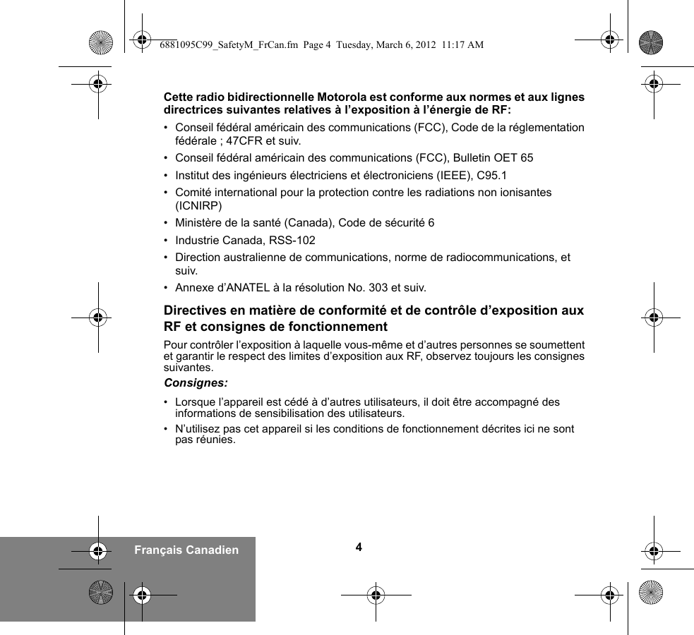 4Français CanadienCette radio bidirectionnelle Motorola est conforme aux normes et aux lignes directrices suivantes relatives à l’exposition à l’énergie de RF:• Conseil fédéral américain des communications (FCC), Code de la réglementation fédérale ; 47CFR et suiv.• Conseil fédéral américain des communications (FCC), Bulletin OET 65• Institut des ingénieurs électriciens et électroniciens (IEEE), C95.1• Comité international pour la protection contre les radiations non ionisantes (ICNIRP)• Ministère de la santé (Canada), Code de sécurité 6 • Industrie Canada, RSS-102• Direction australienne de communications, norme de radiocommunications, et suiv.• Annexe d’ANATEL à la résolution No. 303 et suiv.Directives en matière de conformité et de contrôle d’exposition aux RF et consignes de fonctionnement Pour contrôler l’exposition à laquelle vous-même et d’autres personnes se soumettent et garantir le respect des limites d’exposition aux RF, observez toujours les consignes suivantes.Consignes:• Lorsque l’appareil est cédé à d’autres utilisateurs, il doit être accompagné des informations de sensibilisation des utilisateurs.• N’utilisez pas cet appareil si les conditions de fonctionnement décrites ici ne sont pas réunies.6881095C99_SafetyM_FrCan.fm  Page 4  Tuesday, March 6, 2012  11:17 AM