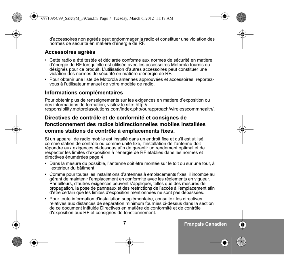 7Français Canadiend’accessoires non agréés peut endommager la radio et constituer une violation des normes de sécurité en matière d’énergie de RF.Accessoires agréés• Cette radio a été testée et déclarée conforme aux normes de sécurité en matière d’énergie de RF lorsqu’elle est utilisée avec les accessoires Motorola fournis ou désignés pour ce produit. L’utilisation d’autres accessoires peut constituer une violation des normes de sécurité en matière d’énergie de RF. • Pour obtenir une liste de Motorola antennes approuvées et accessoires, reportez-vous à l&apos;utilisateur manuel de votre modèle de radio.Informations complémentairesPour obtenir plus de renseignements sur les exigences en matière d’exposition ou des informations de formation, visitez le site: http://responsibility.motorolasolutions.com/index.php/ourapproach/wirelesscommhealth/.Directives de contrôle et de conformité et consignes de fonctionnement des radios bidirectionnelles mobiles installées comme stations de contrôle à emplacements fixes.Si un appareil de radio mobile est installé dans un endroit fixe et qu’il est utilisé comme station de contrôle ou comme unité fixe, l’installation de l’antenne doit répondre aux exigences ci-dessous afin de garantir un rendement optimal et de respecter les limites d’exposition à l’énergie de RF établies dans les normes et directives énumérées page 4 :• Dans la mesure du possible, l’antenne doit être montée sur le toit ou sur une tour, à l’extérieur du bâtiment. • Comme pour toutes les installations d’antennes à emplacements fixes, il incombe au gérant de maintenir l’emplacement en conformité avec les règlements en vigueur. Par ailleurs, d’autres exigences peuvent s’appliquer, telles que des mesures de propagation, la pose de panneaux et des restrictions de l’accès à l’emplacement afin d’être certain que les limites d’exposition mentionnées ne sont pas dépassées.• Pour toute information d&apos;installation supplémentaire, consultez les directives relatives aux distances de séparation minimum fournies ci-dessus dans la section de ce document intitulée Directives en matière de conformité et de contrôle d&apos;exposition aux RF et consignes de fonctionnement.6881095C99_SafetyM_FrCan.fm  Page 7  Tuesday, March 6, 2012  11:17 AM