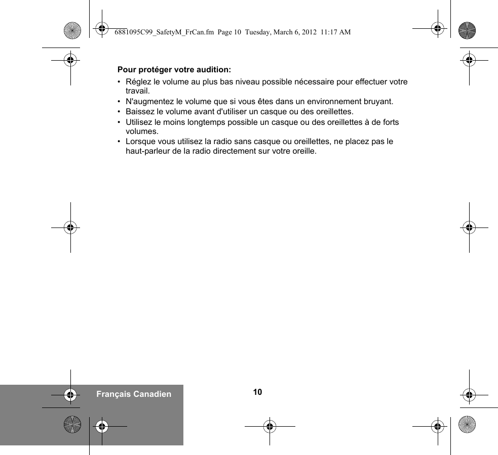 10Français CanadienPour protéger votre audition:• Réglez le volume au plus bas niveau possible nécessaire pour effectuer votre travail.• N&apos;augmentez le volume que si vous êtes dans un environnement bruyant.• Baissez le volume avant d&apos;utiliser un casque ou des oreillettes.• Utilisez le moins longtemps possible un casque ou des oreillettes à de forts volumes.• Lorsque vous utilisez la radio sans casque ou oreillettes, ne placez pas le haut-parleur de la radio directement sur votre oreille.6881095C99_SafetyM_FrCan.fm  Page 10  Tuesday, March 6, 2012  11:17 AM