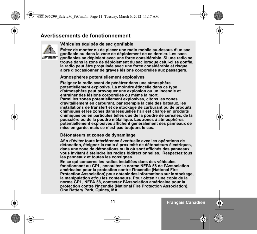 11 Français CanadienAvertissements de fonctionnementVéhicules équipés de sac gonflableÉvitez de monter ou de placer une radio mobile au-dessus d’un sac gonflable ou dans la zone de déploiement de ce dernier. Les sacs gonflables se déploient avec une force considérable. Si une radio se trouve dans la zone de déploiement du sac lorsque celui-ci se gonfle, la radio peut être propulsée avec une force considérable et risque alors d’occasionner de graves lésions corporelles aux passagers.Atmosphères potentiellement explosivesÉteignez la radio avant de pénétrer dans une atmosphère potentiellement explosive. La moindre étincelle dans ce type d&apos;atmosphère peut provoquer une explosion ou un incendie et entraîner des lésions corporelles ou même la mort.Parmi les zones potentiellement explosives, citons les zones d’avitaillement en carburant, par exemple la cale des bateaux, les installations de transfert et de stockage de carburant ou de produits chimiques et les zones dans lesquelles l’air est chargé en produits chimiques ou en particules telles que de la poudre de céréales, de la poussière ou de la poudre métallique. Les zones à atmosphères potentiellement explosives affichent généralement des panneaux de mise en garde, mais ce n’est pas toujours le cas.Détonateurs et zones de dynamitageAfin d’éviter toute interférence éventuelle avec les opérations de détonation, éteignez la radio à proximité de détonateurs électriques, dans une zone de détonations ou là où sont affichés des panneaux vous invitant à éteindre les radios bidirectionnelles.  Respectez tous les panneaux et toutes les consignes.En ce qui concerne les radios installées dans des véhicules fonctionnant au GPL, consultez la norme NFPA 58 de l’Association américaine pour la protection contre l’incendie (National Fire Protection Association) pour obtenir des informations sur le stockage, la manipulation et/ou les conteneurs. Pour obtenir une copie de la norme GPL, NFPA 58, contactez l’Association américaine pour la protection contre l’incendie (National Fire Protection Association), One Battery Park, Quincy, MA.AVERTISSEMENTAVERTISSEMENT6881095C99_SafetyM_FrCan.fm  Page 11  Tuesday, March 6, 2012  11:17 AM