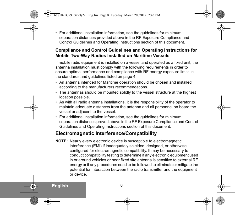 8English• For additional installation information, see the guidelines for minimum separation distances provided above in the RF Exposure Compliance and Control Guidelines and Operating Instructions section of this document.Compliance and Control Guidelines and Operating Instructions for Mobile Two-Way Radios Installed on Maritime VesselsIf mobile radio equipment is installed on a vessel and operated as a fixed unit, the antenna installation must comply with the following requirements in order to ensure optimal performance and compliance with RF energy exposure limits in the standards and guidelines listed on page 4:• An antenna intended for Maritime operation should be chosen and installed according to the manufacturers recommendations.• The antennas should be mounted solidly to the vessel structure at the highest location possible.• As with all radio antenna installations, it is the responsibility of the operator to maintain adequate distances from the antenna and all personnel on board the vessel or adjacent to the vessel.• For additional installation information, see the guidelines for minimum separation distances proved above in the RF Exposure Compliance and Control Guidelines and Operating Instructions section of this document.Electromagnetic Interference/CompatibilityNOTE: Nearly every electronic device is susceptible to electromagnetic interference (EMI) if inadequately shielded, designed, or otherwise configured for electromagnetic compatibility. It may be necessary to conduct compatibility testing to determine if any electronic equipment used in or around vehicles or near fixed site antenna is sensitive to external RF energy or if any procedures need to be followed to eliminate or mitigate the potential for interaction between the radio transmitter and the equipment or device.6881095C99_SafetyM_Eng.fm  Page 8  Tuesday, March 20, 2012  2:43 PM