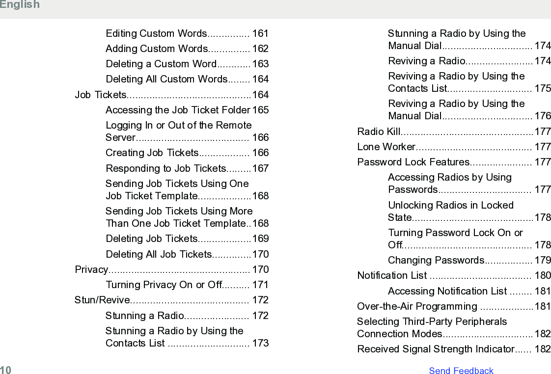 Editing Custom Words............... 161Adding Custom Words............... 162Deleting a Custom Word............163Deleting All Custom Words........ 164Job Tickets............................................164Accessing the Job Ticket Folder 165Logging In or Out of the RemoteServer........................................ 166Creating Job Tickets.................. 166Responding to Job Tickets.........167Sending Job Tickets Using OneJob Ticket Template...................168Sending Job Tickets Using MoreThan One Job Ticket Template..168Deleting Job Tickets...................169Deleting All Job Tickets..............170Privacy.................................................. 170Turning Privacy On or Off.......... 171Stun/Revive.......................................... 172Stunning a Radio....................... 172Stunning a Radio by Using theContacts List ............................. 173Stunning a Radio by Using theManual Dial................................ 174Reviving a Radio........................174Reviving a Radio by Using theContacts List.............................. 175Reviving a Radio by Using theManual Dial................................ 176Radio Kill...............................................177Lone Worker......................................... 177Password Lock Features...................... 177Accessing Radios by UsingPasswords................................. 177Unlocking Radios in LockedState...........................................178Turning Password Lock On orOff.............................................. 178Changing Passwords................. 179Notification List .................................... 180Accessing Notification List ........ 181Over-the-Air Programming ...................181Selecting Third-Party PeripheralsConnection Modes................................182Received Signal Strength Indicator...... 182English10   Send Feedback