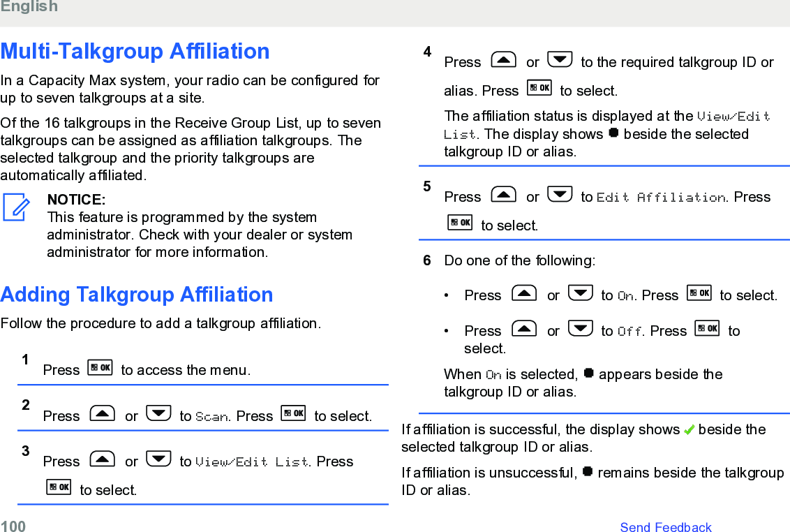 Multi-Talkgroup AffiliationIn a Capacity Max system, your radio can be configured forup to seven talkgroups at a site.Of the 16 talkgroups in the Receive Group List, up to seventalkgroups can be assigned as affiliation talkgroups. Theselected talkgroup and the priority talkgroups areautomatically affiliated.NOTICE:This feature is programmed by the systemadministrator. Check with your dealer or systemadministrator for more information.Adding Talkgroup AffiliationFollow the procedure to add a talkgroup affiliation.1Press   to access the menu.2Press   or   to Scan. Press   to select.3Press   or   to View/Edit List. Press to select.4Press   or   to the required talkgroup ID oralias. Press   to select.The affiliation status is displayed at the View/EditList. The display shows   beside the selectedtalkgroup ID or alias.5Press   or   to Edit Affiliation. Press to select.6Do one of the following:• Press   or   to On. Press   to select.• Press   or   to Off. Press   toselect.When On is selected,   appears beside thetalkgroup ID or alias.If affiliation is successful, the display shows   beside theselected talkgroup ID or alias.If affiliation is unsuccessful,   remains beside the talkgroupID or alias.English100   Send Feedback
