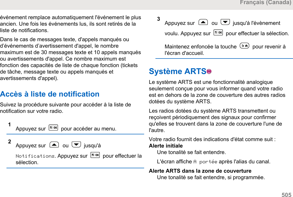 événement remplace automatiquement l&apos;événement le plusancien. Une fois les événements lus, ils sont retirés de laliste de notifications.Dans le cas de messages texte, d&apos;appels manqués oud’événements d’avertissement d&apos;appel, le nombremaximum est de 30 messages texte et 10 appels manquésou avertissements d&apos;appel. Ce nombre maximum estfonction des capacités de liste de chaque fonction (ticketsde tâche, message texte ou appels manqués etavertissements d&apos;appel).Accès à liste de notificationSuivez la procédure suivante pour accéder à la liste denotification sur votre radio.1Appuyez sur   pour accéder au menu.2Appuyez sur   ou   jusqu&apos;àNotifications. Appuyez sur   pour effectuer lasélection.3Appuyez sur   ou   jusqu&apos;à l&apos;évènementvoulu. Appuyez sur   pour effectuer la sélection.Maintenez enfoncée la touche   pour revenir àl&apos;écran d&apos;accueil.Système ARTS  Le système ARTS est une fonctionnalité analogiqueseulement conçue pour vous informer quand votre radioest en dehors de la zone de couverture des autres radiosdotées du système ARTS.Les radios dotées du système ARTS transmettent oureçoivent périodiquement des signaux pour confirmerqu&apos;elles se trouvent dans la zone de couverture l&apos;une del&apos;autre.Votre radio fournit des indications d&apos;état comme suit :Alerte initialeUne tonalité se fait entendre.L&apos;écran affiche A portée après l&apos;alias du canal.Alerte ARTS dans la zone de couvertureUne tonalité se fait entendre, si programmée.Français (Canada)  505