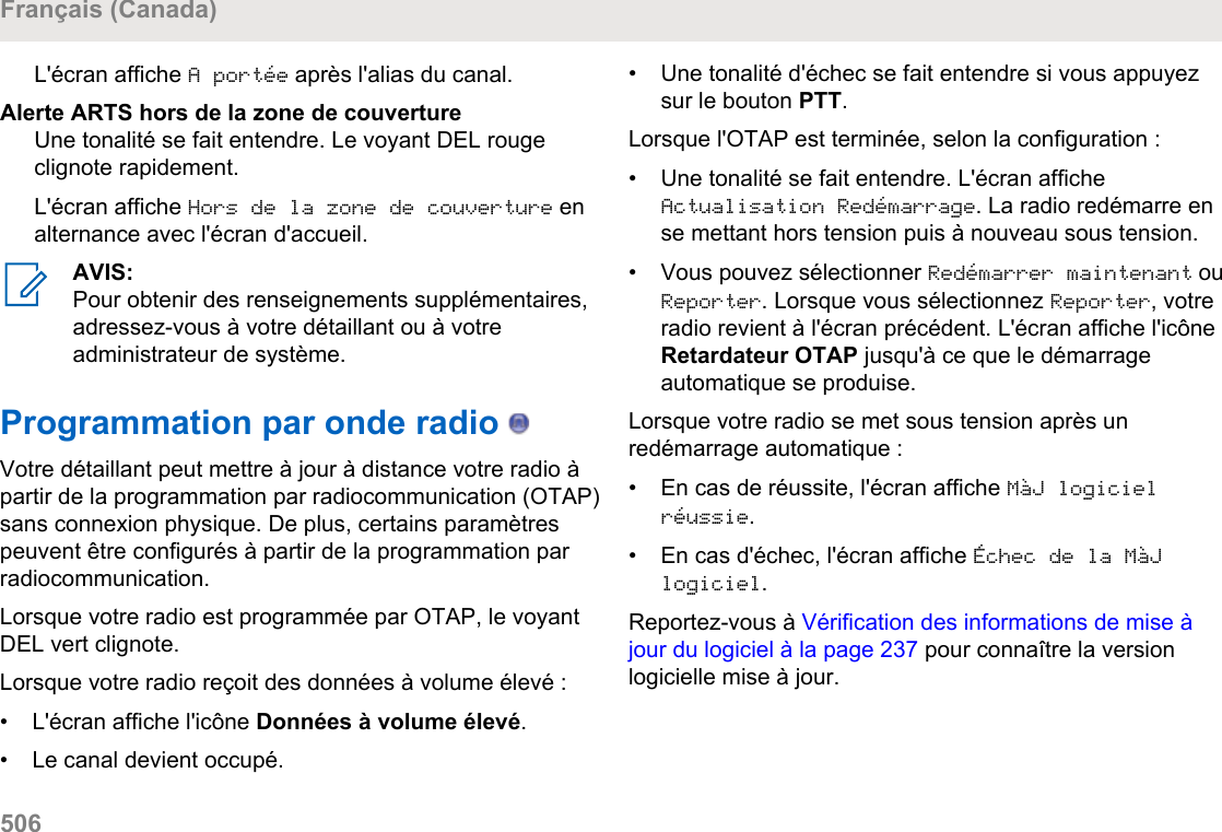 L&apos;écran affiche A portée après l&apos;alias du canal.Alerte ARTS hors de la zone de couvertureUne tonalité se fait entendre. Le voyant DEL rougeclignote rapidement.L&apos;écran affiche Hors de la zone de couverture enalternance avec l&apos;écran d&apos;accueil.AVIS:Pour obtenir des renseignements supplémentaires,adressez-vous à votre détaillant ou à votreadministrateur de système.Programmation par onde radio   Votre détaillant peut mettre à jour à distance votre radio àpartir de la programmation par radiocommunication (OTAP)sans connexion physique. De plus, certains paramètrespeuvent être configurés à partir de la programmation parradiocommunication.Lorsque votre radio est programmée par OTAP, le voyantDEL vert clignote.Lorsque votre radio reçoit des données à volume élevé :• L&apos;écran affiche l&apos;icône Données à volume élevé.•Le canal devient occupé.• Une tonalité d&apos;échec se fait entendre si vous appuyezsur le bouton PTT.Lorsque l&apos;OTAP est terminée, selon la configuration :•Une tonalité se fait entendre. L&apos;écran afficheActualisation Redémarrage. La radio redémarre ense mettant hors tension puis à nouveau sous tension.• Vous pouvez sélectionner Redémarrer maintenant ouReporter. Lorsque vous sélectionnez Reporter, votreradio revient à l&apos;écran précédent. L&apos;écran affiche l&apos;icôneRetardateur OTAP jusqu&apos;à ce que le démarrageautomatique se produise.Lorsque votre radio se met sous tension après unredémarrage automatique :• En cas de réussite, l&apos;écran affiche MàJ logicielréussie.• En cas d&apos;échec, l&apos;écran affiche Échec de la MàJlogiciel.Reportez-vous à Vérification des informations de mise àjour du logiciel à la page 237 pour connaître la versionlogicielle mise à jour.Français (Canada)506  