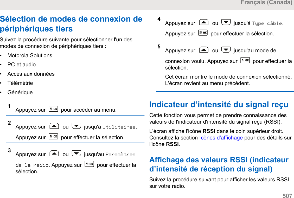 Sélection de modes de connexion depériphériques tiersSuivez la procédure suivante pour sélectionner l&apos;un desmodes de connexion de périphériques tiers :• Motorola Solutions•PC et audio• Accès aux données• Télémétrie• Générique1Appuyez sur   pour accéder au menu.2Appuyez sur   ou   jusqu&apos;à Utilitaires.Appuyez sur   pour effectuer la sélection.3Appuyez sur   ou   jusqu&apos;au Paramètresde la radio. Appuyez sur   pour effectuer lasélection.4Appuyez sur   ou   jusqu&apos;à Type câble.Appuyez sur   pour effectuer la sélection.5Appuyez sur   ou   jusqu&apos;au mode deconnexion voulu. Appuyez sur   pour effectuer lasélection.Cet écran montre le mode de connexion sélectionné.L&apos;écran revient au menu précédent.Indicateur d’intensité du signal reçuCette fonction vous permet de prendre connaissance desvaleurs de l&apos;indicateur d&apos;intensité du signal reçu (RSSI).L&apos;écran affiche l&apos;icône RSSI dans le coin supérieur droit.Consultez la section Icônes d&apos;affichage pour des détails surl&apos;icône RSSI.Affichage des valeurs RSSI (indicateurd’intensité de réception du signal)Suivez la procédure suivant pour afficher les valeurs RSSIsur votre radio.Français (Canada)  507