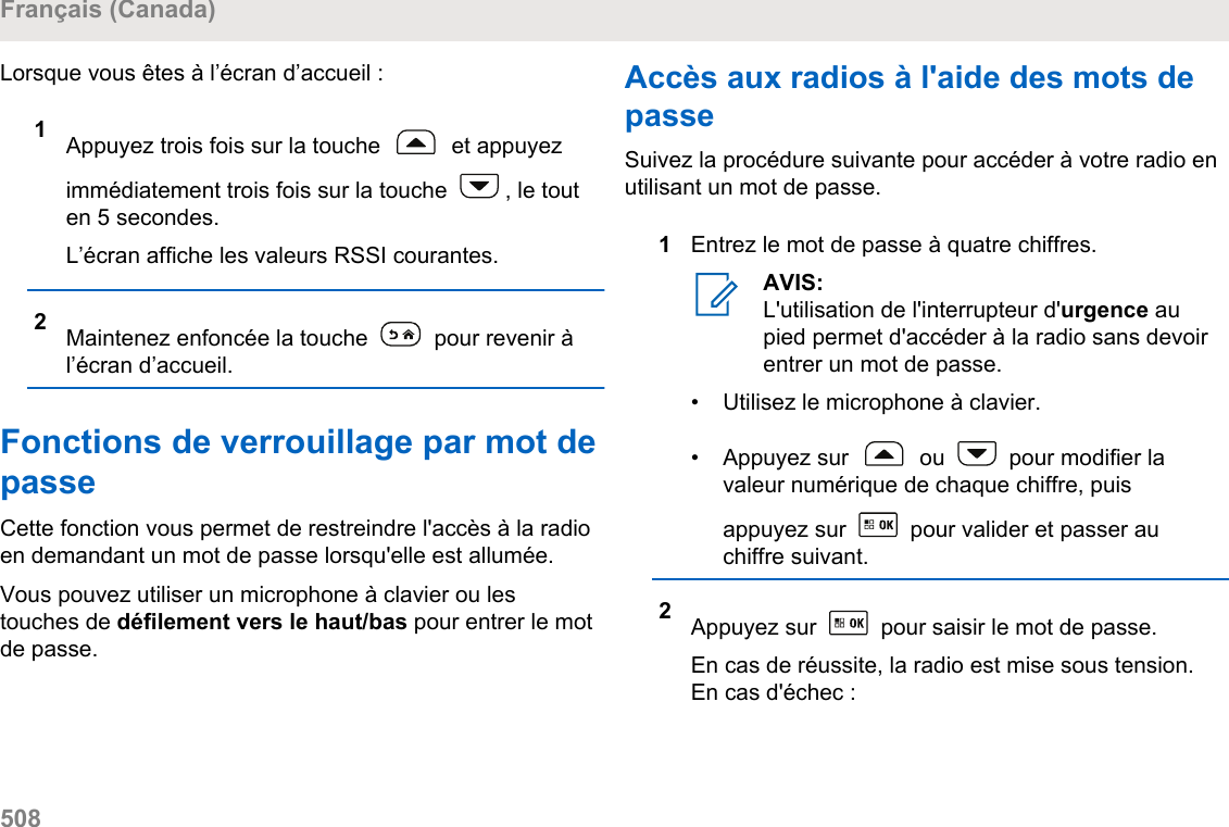 Lorsque vous êtes à l’écran d’accueil :1Appuyez trois fois sur la touche   et appuyezimmédiatement trois fois sur la touche  , le touten 5 secondes.L’écran affiche les valeurs RSSI courantes.2Maintenez enfoncée la touche   pour revenir àl’écran d’accueil.Fonctions de verrouillage par mot depasseCette fonction vous permet de restreindre l&apos;accès à la radioen demandant un mot de passe lorsqu&apos;elle est allumée.Vous pouvez utiliser un microphone à clavier ou lestouches de défilement vers le haut/bas pour entrer le motde passe.Accès aux radios à l&apos;aide des mots depasseSuivez la procédure suivante pour accéder à votre radio enutilisant un mot de passe.1Entrez le mot de passe à quatre chiffres.AVIS:L&apos;utilisation de l&apos;interrupteur d&apos;urgence aupied permet d&apos;accéder à la radio sans devoirentrer un mot de passe.• Utilisez le microphone à clavier.• Appuyez sur   ou   pour modifier lavaleur numérique de chaque chiffre, puisappuyez sur   pour valider et passer auchiffre suivant.2Appuyez sur   pour saisir le mot de passe.En cas de réussite, la radio est mise sous tension.En cas d&apos;échec :Français (Canada)508  