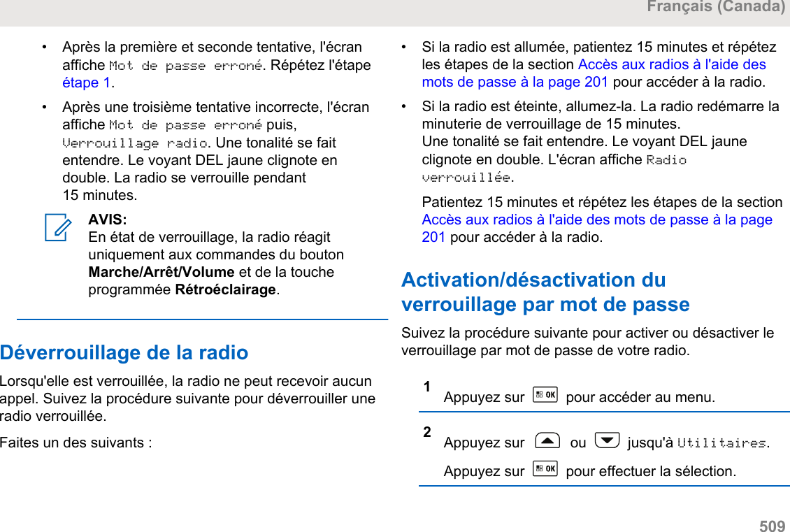 • Après la première et seconde tentative, l&apos;écranaffiche Mot de passe erroné. Répétez l&apos;étape étape 1.• Après une troisième tentative incorrecte, l&apos;écranaffiche Mot de passe erroné puis,Verrouillage radio. Une tonalité se faitentendre. Le voyant DEL jaune clignote endouble. La radio se verrouille pendant15 minutes.AVIS:En état de verrouillage, la radio réagituniquement aux commandes du boutonMarche/Arrêt/Volume et de la toucheprogrammée Rétroéclairage.Déverrouillage de la radioLorsqu&apos;elle est verrouillée, la radio ne peut recevoir aucunappel. Suivez la procédure suivante pour déverrouiller uneradio verrouillée.Faites un des suivants :• Si la radio est allumée, patientez 15 minutes et répétezles étapes de la section Accès aux radios à l&apos;aide desmots de passe à la page 201 pour accéder à la radio.•Si la radio est éteinte, allumez-la. La radio redémarre laminuterie de verrouillage de 15 minutes.Une tonalité se fait entendre. Le voyant DEL jauneclignote en double. L&apos;écran affiche Radioverrouillée.Patientez 15 minutes et répétez les étapes de la section Accès aux radios à l&apos;aide des mots de passe à la page201 pour accéder à la radio.Activation/désactivation duverrouillage par mot de passeSuivez la procédure suivante pour activer ou désactiver leverrouillage par mot de passe de votre radio.1Appuyez sur   pour accéder au menu.2Appuyez sur   ou   jusqu&apos;à Utilitaires.Appuyez sur   pour effectuer la sélection.Français (Canada)  509