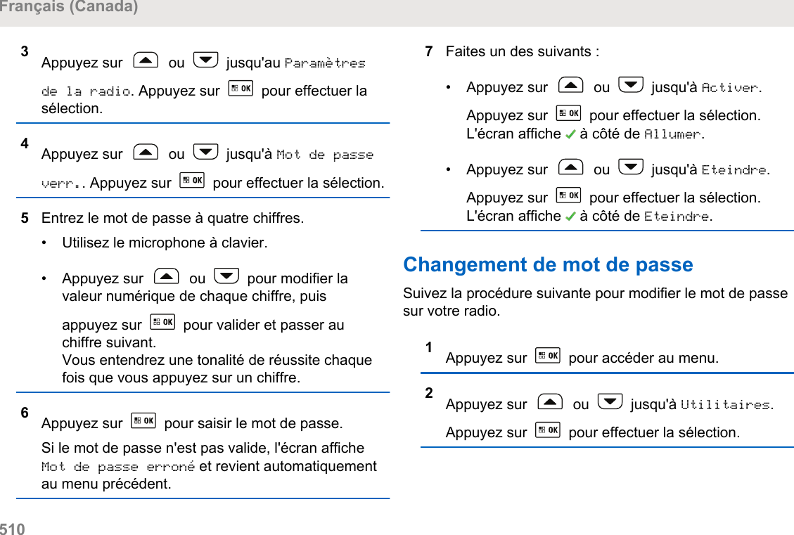 3Appuyez sur   ou   jusqu&apos;au Paramètresde la radio. Appuyez sur   pour effectuer lasélection.4Appuyez sur   ou   jusqu&apos;à Mot de passeverr.. Appuyez sur   pour effectuer la sélection.5Entrez le mot de passe à quatre chiffres.• Utilisez le microphone à clavier.•Appuyez sur   ou   pour modifier lavaleur numérique de chaque chiffre, puisappuyez sur   pour valider et passer auchiffre suivant.Vous entendrez une tonalité de réussite chaquefois que vous appuyez sur un chiffre.6Appuyez sur   pour saisir le mot de passe.Si le mot de passe n&apos;est pas valide, l&apos;écran afficheMot de passe erroné et revient automatiquementau menu précédent.7Faites un des suivants :• Appuyez sur   ou   jusqu&apos;à Activer.Appuyez sur   pour effectuer la sélection.L&apos;écran affiche   à côté de Allumer.• Appuyez sur   ou   jusqu&apos;à Eteindre.Appuyez sur   pour effectuer la sélection.L&apos;écran affiche   à côté de Eteindre.Changement de mot de passeSuivez la procédure suivante pour modifier le mot de passesur votre radio.1Appuyez sur   pour accéder au menu.2Appuyez sur   ou   jusqu&apos;à Utilitaires.Appuyez sur   pour effectuer la sélection.Français (Canada)510  