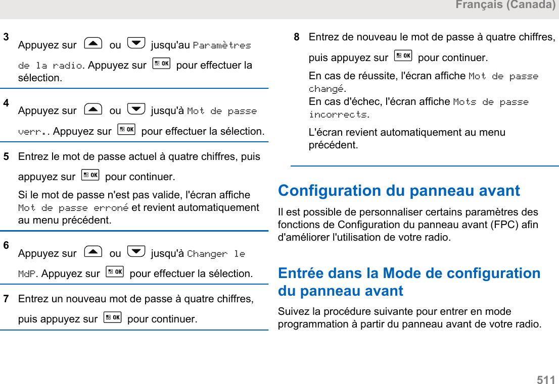 3Appuyez sur   ou   jusqu&apos;au Paramètresde la radio. Appuyez sur   pour effectuer lasélection.4Appuyez sur   ou   jusqu&apos;à Mot de passeverr.. Appuyez sur   pour effectuer la sélection.5Entrez le mot de passe actuel à quatre chiffres, puisappuyez sur   pour continuer.Si le mot de passe n&apos;est pas valide, l&apos;écran afficheMot de passe erroné et revient automatiquementau menu précédent.6Appuyez sur   ou   jusqu&apos;à Changer leMdP. Appuyez sur   pour effectuer la sélection.7Entrez un nouveau mot de passe à quatre chiffres,puis appuyez sur   pour continuer.8Entrez de nouveau le mot de passe à quatre chiffres,puis appuyez sur   pour continuer.En cas de réussite, l&apos;écran affiche Mot de passechangé.En cas d&apos;échec, l&apos;écran affiche Mots de passeincorrects.L&apos;écran revient automatiquement au menuprécédent.Configuration du panneau avantIl est possible de personnaliser certains paramètres desfonctions de Configuration du panneau avant (FPC) afind&apos;améliorer l&apos;utilisation de votre radio.Entrée dans la Mode de configurationdu panneau avantSuivez la procédure suivante pour entrer en modeprogrammation à partir du panneau avant de votre radio.Français (Canada)  511