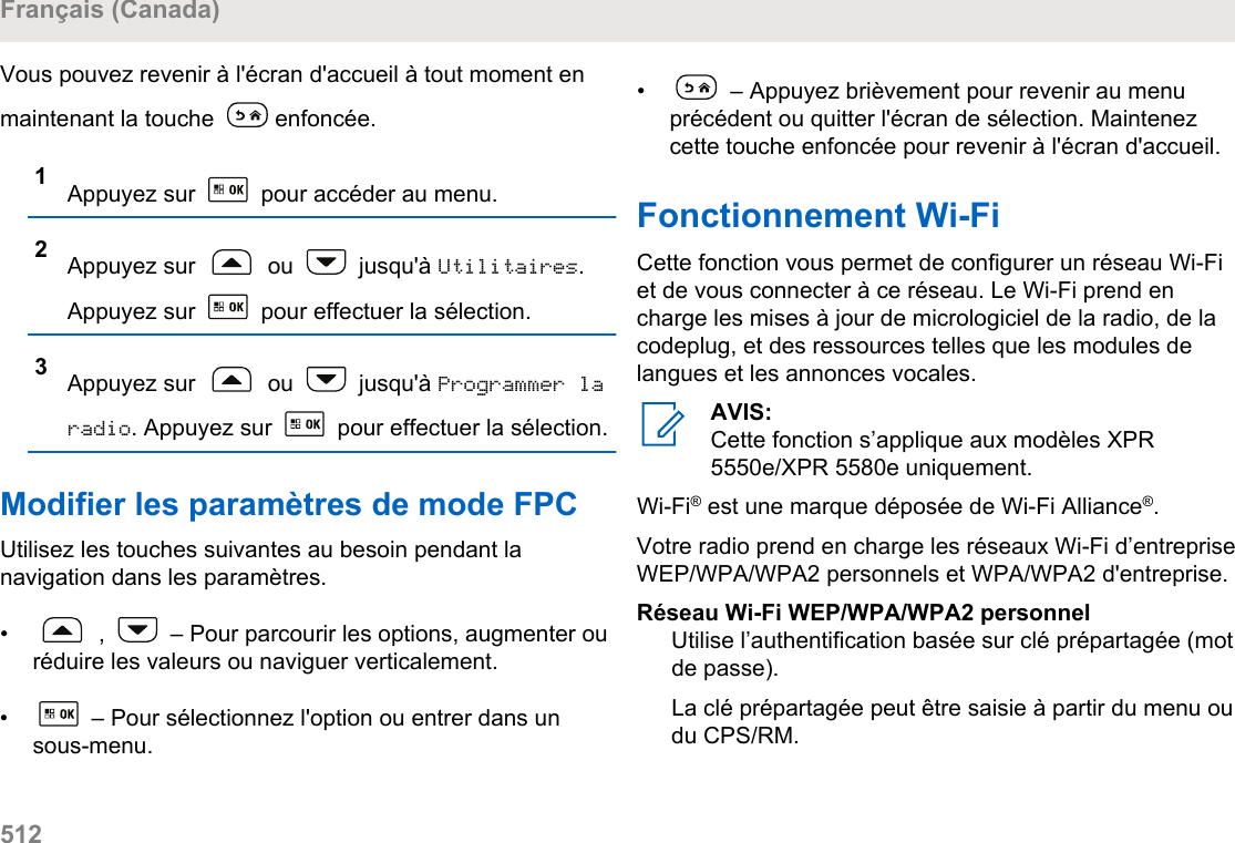 Vous pouvez revenir à l&apos;écran d&apos;accueil à tout moment enmaintenant la touche  enfoncée.1Appuyez sur   pour accéder au menu.2Appuyez sur   ou   jusqu&apos;à Utilitaires.Appuyez sur   pour effectuer la sélection.3Appuyez sur   ou   jusqu&apos;à Programmer laradio. Appuyez sur   pour effectuer la sélection.Modifier les paramètres de mode FPC Utilisez les touches suivantes au besoin pendant lanavigation dans les paramètres.•  ,   – Pour parcourir les options, augmenter ouréduire les valeurs ou naviguer verticalement.•  – Pour sélectionnez l&apos;option ou entrer dans unsous-menu.•  – Appuyez brièvement pour revenir au menuprécédent ou quitter l&apos;écran de sélection. Maintenezcette touche enfoncée pour revenir à l&apos;écran d&apos;accueil.Fonctionnement Wi-FiCette fonction vous permet de configurer un réseau Wi-Fiet de vous connecter à ce réseau. Le Wi-Fi prend encharge les mises à jour de micrologiciel de la radio, de lacodeplug, et des ressources telles que les modules delangues et les annonces vocales.AVIS:Cette fonction s’applique aux modèles XPR5550e/XPR 5580e uniquement.Wi-Fi® est une marque déposée de Wi-Fi Alliance®.Votre radio prend en charge les réseaux Wi-Fi d’entrepriseWEP/WPA/WPA2 personnels et WPA/WPA2 d&apos;entreprise.Réseau Wi-Fi WEP/WPA/WPA2 personnelUtilise l’authentification basée sur clé prépartagée (motde passe).La clé prépartagée peut être saisie à partir du menu oudu CPS/RM.Français (Canada)512  