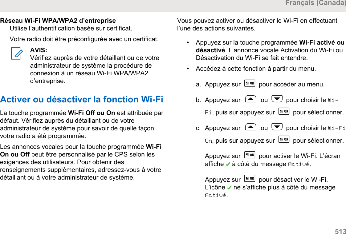 Réseau Wi-Fi WPA/WPA2 d’entrepriseUtilise l’authentification basée sur certificat.Votre radio doit être préconfigurée avec un certificat.AVIS:Vérifiez auprès de votre détaillant ou de votreadministrateur de système la procédure deconnexion à un réseau Wi-Fi WPA/WPA2d’entreprise.Activer ou désactiver la fonction Wi-FiLa touche programmée Wi-Fi Off ou On est attribuée pardéfaut. Vérifiez auprès du détaillant ou de votreadministrateur de système pour savoir de quelle façonvotre radio a été programmée.Les annonces vocales pour la touche programmée Wi-FiOn ou Off peut être personnalisé par le CPS selon lesexigences des utilisateurs. Pour obtenir desrenseignements supplémentaires, adressez-vous à votredétaillant ou à votre administrateur de système.Vous pouvez activer ou désactiver le Wi-Fi en effectuantl’une des actions suivantes.• Appuyez sur la touche programmée Wi-Fi activé oudésactivé. L’annonce vocale Activation du Wi-Fi ouDésactivation du Wi-Fi se fait entendre.•Accédez à cette fonction à partir du menu.a. Appuyez sur   pour accéder au menu.b. Appuyez sur   ou   pour choisir le Wi-Fi, puis sur appuyez sur   pour sélectionner.c. Appuyez sur   ou   pour choisir le Wi-FiOn, puis sur appuyez sur   pour sélectionner.Appuyez sur   pour activer le Wi-Fi. L’écranaffiche   à côté du message Activé.Appuyez sur   pour désactiver le Wi-Fi.L’icône   ne s’affiche plus à côté du messageActivé.Français (Canada)  513