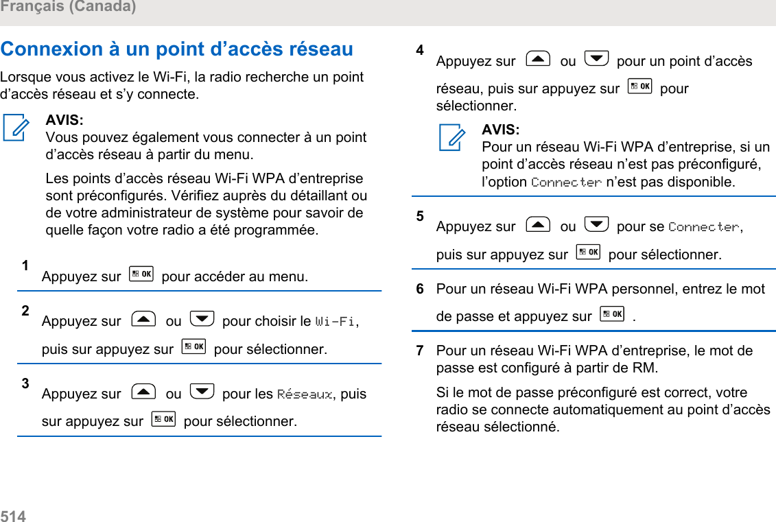 Connexion à un point d’accès réseauLorsque vous activez le Wi-Fi, la radio recherche un pointd’accès réseau et s’y connecte.AVIS:Vous pouvez également vous connecter à un pointd’accès réseau à partir du menu.Les points d’accès réseau Wi-Fi WPA d’entreprisesont préconfigurés. Vérifiez auprès du détaillant oude votre administrateur de système pour savoir dequelle façon votre radio a été programmée.1Appuyez sur   pour accéder au menu.2Appuyez sur   ou   pour choisir le Wi-Fi,puis sur appuyez sur   pour sélectionner.3Appuyez sur   ou   pour les Réseaux, puissur appuyez sur   pour sélectionner.4Appuyez sur   ou   pour un point d’accèsréseau, puis sur appuyez sur   poursélectionner.AVIS:Pour un réseau Wi-Fi WPA d’entreprise, si unpoint d’accès réseau n’est pas préconfiguré,l’option Connecter n’est pas disponible.5Appuyez sur   ou   pour se Connecter,puis sur appuyez sur   pour sélectionner.6Pour un réseau Wi-Fi WPA personnel, entrez le motde passe et appuyez sur   .7Pour un réseau Wi-Fi WPA d’entreprise, le mot depasse est configuré à partir de RM.Si le mot de passe préconfiguré est correct, votreradio se connecte automatiquement au point d’accèsréseau sélectionné.Français (Canada)514  