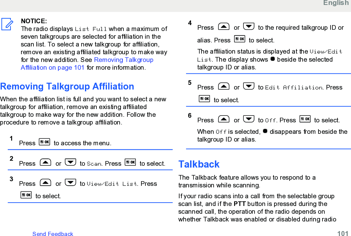 NOTICE:The radio displays List Full when a maximum ofseven talkgroups are selected for affiliation in thescan list. To select a new talkgroup for affiliation,remove an existing affiliated talkgroup to make wayfor the new addition. See Removing TalkgroupAffiliation on page 101 for more information.Removing Talkgroup AffiliationWhen the affiliation list is full and you want to select a newtalkgroup for affiliation, remove an existing affiliatedtalkgroup to make way for the new addition. Follow theprocedure to remove a talkgroup affiliation.1Press   to access the menu.2Press   or   to Scan. Press   to select.3Press   or   to View/Edit List. Press to select.4Press   or   to the required talkgroup ID oralias. Press   to select.The affiliation status is displayed at the View/EditList. The display shows   beside the selectedtalkgroup ID or alias.5Press   or   to Edit Affiliation. Press to select.6Press   or   to Off. Press   to select.When Off is selected,   disappears from beside thetalkgroup ID or alias.TalkbackThe Talkback feature allows you to respond to atransmission while scanning.If your radio scans into a call from the selectable groupscan list, and if the PTT button is pressed during thescanned call, the operation of the radio depends onwhether Talkback was enabled or disabled during radioEnglishSend Feedback   101