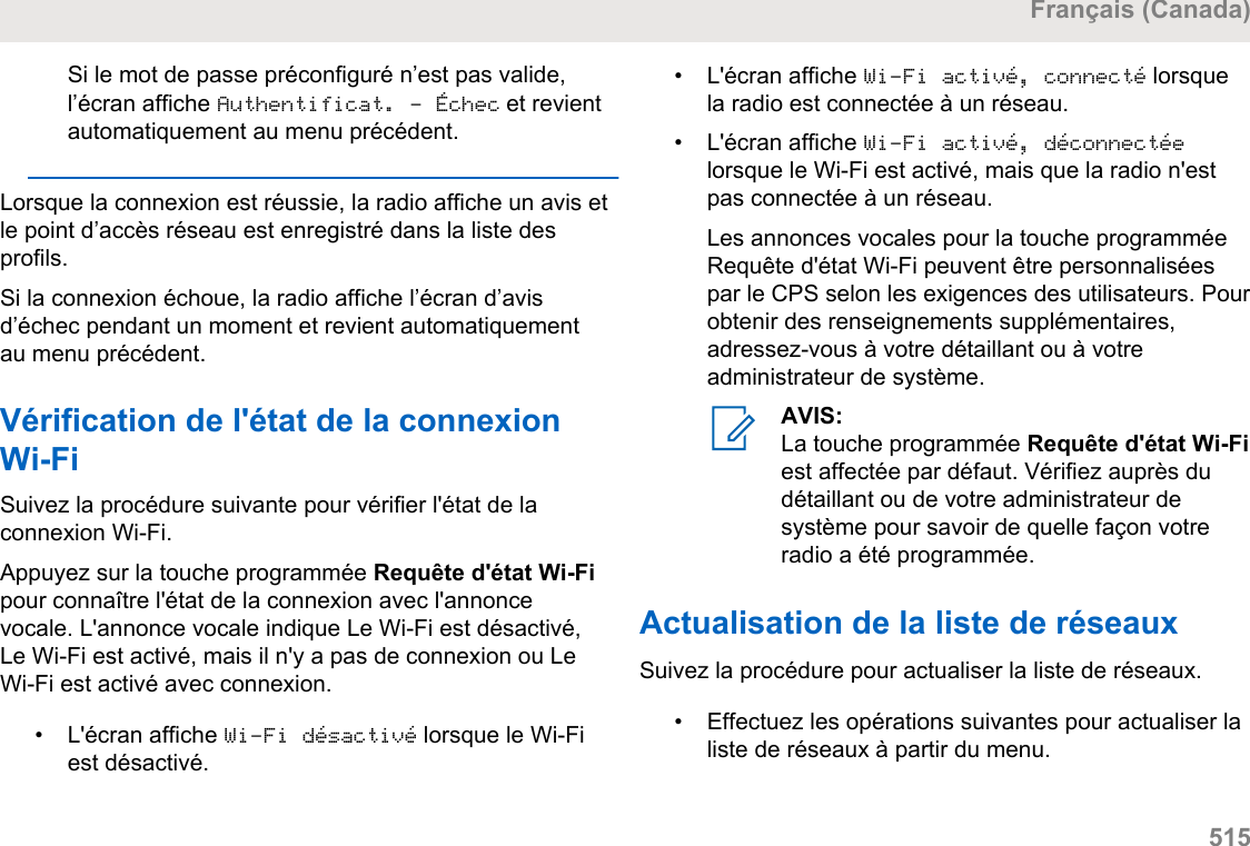 Si le mot de passe préconfiguré n’est pas valide,l’écran affiche Authentificat. - Échec et revientautomatiquement au menu précédent.Lorsque la connexion est réussie, la radio affiche un avis etle point d’accès réseau est enregistré dans la liste desprofils.Si la connexion échoue, la radio affiche l’écran d’avisd’échec pendant un moment et revient automatiquementau menu précédent.Vérification de l&apos;état de la connexionWi-FiSuivez la procédure suivante pour vérifier l&apos;état de laconnexion Wi-Fi.Appuyez sur la touche programmée Requête d&apos;état Wi-Fipour connaître l&apos;état de la connexion avec l&apos;annoncevocale. L&apos;annonce vocale indique Le Wi-Fi est désactivé,Le Wi-Fi est activé, mais il n&apos;y a pas de connexion ou LeWi-Fi est activé avec connexion.• L&apos;écran affiche Wi-Fi désactivé lorsque le Wi-Fiest désactivé.• L&apos;écran affiche Wi-Fi activé, connecté lorsquela radio est connectée à un réseau.•L&apos;écran affiche Wi-Fi activé, déconnectéelorsque le Wi-Fi est activé, mais que la radio n&apos;estpas connectée à un réseau.Les annonces vocales pour la touche programméeRequête d&apos;état Wi-Fi peuvent être personnaliséespar le CPS selon les exigences des utilisateurs. Pourobtenir des renseignements supplémentaires,adressez-vous à votre détaillant ou à votreadministrateur de système.AVIS:La touche programmée Requête d&apos;état Wi-Fiest affectée par défaut. Vérifiez auprès dudétaillant ou de votre administrateur desystème pour savoir de quelle façon votreradio a été programmée.Actualisation de la liste de réseauxSuivez la procédure pour actualiser la liste de réseaux.•Effectuez les opérations suivantes pour actualiser laliste de réseaux à partir du menu.Français (Canada)  515