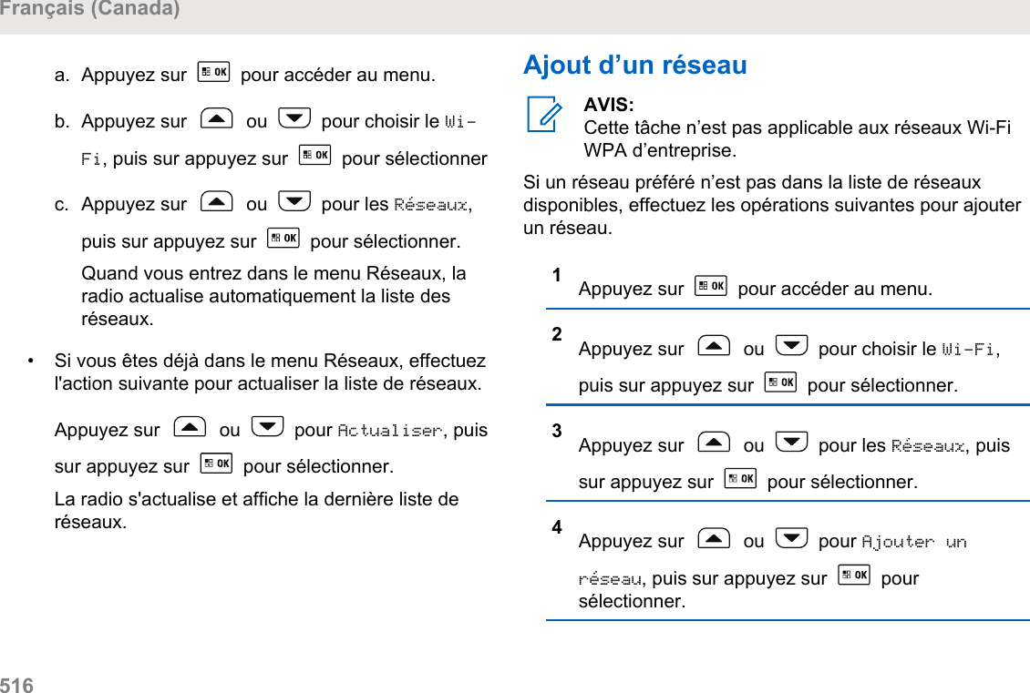 a. Appuyez sur   pour accéder au menu.b. Appuyez sur   ou   pour choisir le Wi-Fi, puis sur appuyez sur   pour sélectionnerc. Appuyez sur   ou   pour les Réseaux,puis sur appuyez sur   pour sélectionner.Quand vous entrez dans le menu Réseaux, laradio actualise automatiquement la liste desréseaux.• Si vous êtes déjà dans le menu Réseaux, effectuezl&apos;action suivante pour actualiser la liste de réseaux.Appuyez sur   ou   pour Actualiser, puissur appuyez sur   pour sélectionner.La radio s&apos;actualise et affiche la dernière liste deréseaux.Ajout d’un réseauAVIS:Cette tâche n’est pas applicable aux réseaux Wi-FiWPA d’entreprise.Si un réseau préféré n’est pas dans la liste de réseauxdisponibles, effectuez les opérations suivantes pour ajouterun réseau.1Appuyez sur   pour accéder au menu.2Appuyez sur   ou   pour choisir le Wi-Fi,puis sur appuyez sur   pour sélectionner.3Appuyez sur   ou   pour les Réseaux, puissur appuyez sur   pour sélectionner.4Appuyez sur   ou   pour Ajouter unréseau, puis sur appuyez sur   poursélectionner.Français (Canada)516  