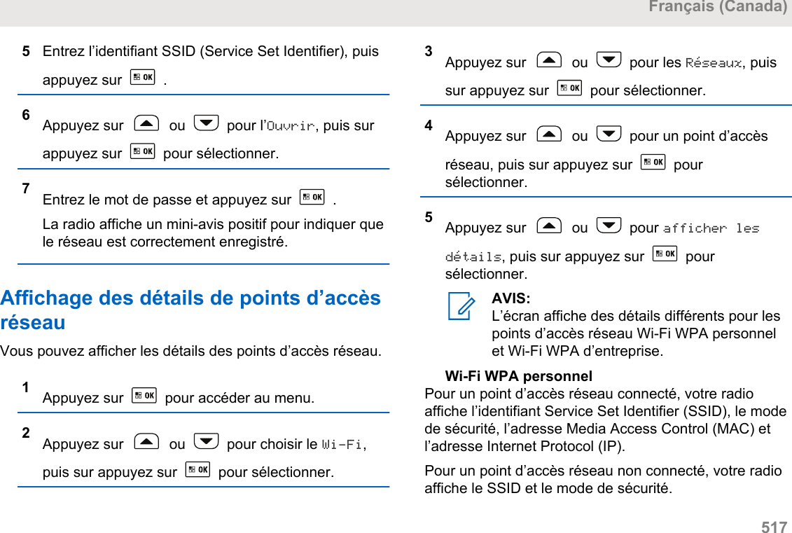 5Entrez l’identifiant SSID (Service Set Identifier), puisappuyez sur   .6Appuyez sur   ou   pour l’Ouvrir, puis surappuyez sur   pour sélectionner.7Entrez le mot de passe et appuyez sur   .La radio affiche un mini-avis positif pour indiquer quele réseau est correctement enregistré.Affichage des détails de points d’accèsréseauVous pouvez afficher les détails des points d’accès réseau.1Appuyez sur   pour accéder au menu.2Appuyez sur   ou   pour choisir le Wi-Fi,puis sur appuyez sur   pour sélectionner.3Appuyez sur   ou   pour les Réseaux, puissur appuyez sur   pour sélectionner.4Appuyez sur   ou   pour un point d’accèsréseau, puis sur appuyez sur   poursélectionner.5Appuyez sur   ou   pour afficher lesdétails, puis sur appuyez sur   poursélectionner.AVIS:L’écran affiche des détails différents pour lespoints d’accès réseau Wi-Fi WPA personnelet Wi-Fi WPA d’entreprise.Wi-Fi WPA personnelPour un point d’accès réseau connecté, votre radioaffiche l’identifiant Service Set Identifier (SSID), le modede sécurité, l’adresse Media Access Control (MAC) etl’adresse Internet Protocol (IP).Pour un point d’accès réseau non connecté, votre radioaffiche le SSID et le mode de sécurité.Français (Canada)  517