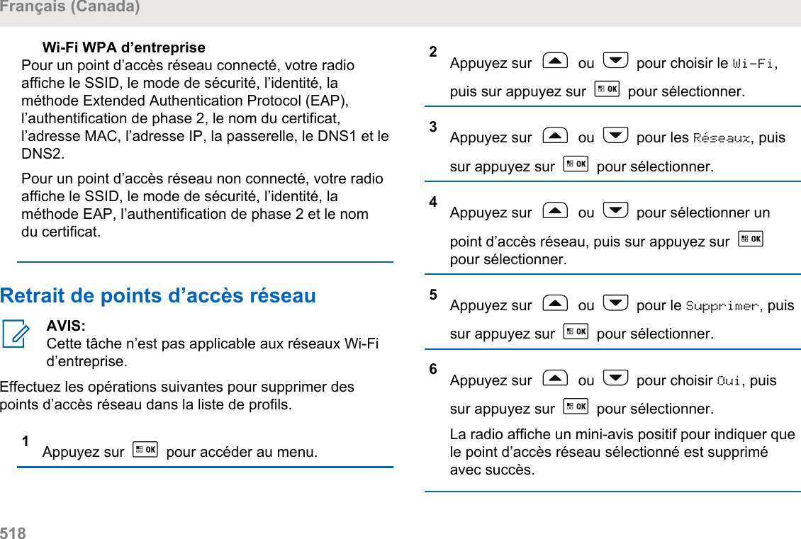 Wi-Fi WPA d’entreprisePour un point d’accès réseau connecté, votre radioaffiche le SSID, le mode de sécurité, l’identité, laméthode Extended Authentication Protocol (EAP),l’authentification de phase 2, le nom du certificat,l’adresse MAC, l’adresse IP, la passerelle, le DNS1 et leDNS2.Pour un point d’accès réseau non connecté, votre radioaffiche le SSID, le mode de sécurité, l’identité, laméthode EAP, l’authentification de phase 2 et le nomdu certificat.Retrait de points d’accès réseauAVIS:Cette tâche n’est pas applicable aux réseaux Wi-Fid’entreprise.Effectuez les opérations suivantes pour supprimer despoints d’accès réseau dans la liste de profils.1Appuyez sur   pour accéder au menu.2Appuyez sur   ou   pour choisir le Wi-Fi,puis sur appuyez sur   pour sélectionner.3Appuyez sur   ou   pour les Réseaux, puissur appuyez sur   pour sélectionner.4Appuyez sur   ou   pour sélectionner unpoint d’accès réseau, puis sur appuyez sur pour sélectionner.5Appuyez sur   ou   pour le Supprimer, puissur appuyez sur   pour sélectionner.6Appuyez sur   ou   pour choisir Oui, puissur appuyez sur   pour sélectionner.La radio affiche un mini-avis positif pour indiquer quele point d’accès réseau sélectionné est suppriméavec succès.Français (Canada)518  