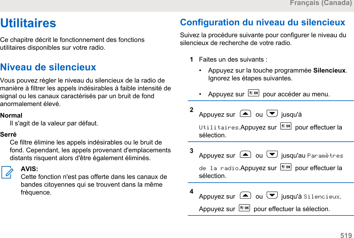 UtilitairesCe chapitre décrit le fonctionnement des fonctionsutilitaires disponibles sur votre radio.Niveau de silencieuxVous pouvez régler le niveau du silencieux de la radio demanière à filtrer les appels indésirables à faible intensité designal ou les canaux caractérisés par un bruit de fondanormalement élevé.NormalIl s&apos;agit de la valeur par défaut.SerréCe filtre élimine les appels indésirables ou le bruit defond. Cependant, les appels provenant d&apos;emplacementsdistants risquent alors d&apos;être également éliminés.AVIS:Cette fonction n&apos;est pas offerte dans les canaux debandes citoyennes qui se trouvent dans la mêmefréquence.Configuration du niveau du silencieuxSuivez la procédure suivante pour configurer le niveau dusilencieux de recherche de votre radio.1Faites un des suivants :• Appuyez sur la touche programmée Silencieux.Ignorez les étapes suivantes.• Appuyez sur   pour accéder au menu.2Appuyez sur   ou   jusqu&apos;àUtilitaires.Appuyez sur   pour effectuer lasélection.3Appuyez sur   ou   jusqu&apos;au Paramètresde la radio.Appuyez sur   pour effectuer lasélection.4Appuyez sur   ou   jusqu&apos;à Silencieux.Appuyez sur   pour effectuer la sélection.Français (Canada)  519