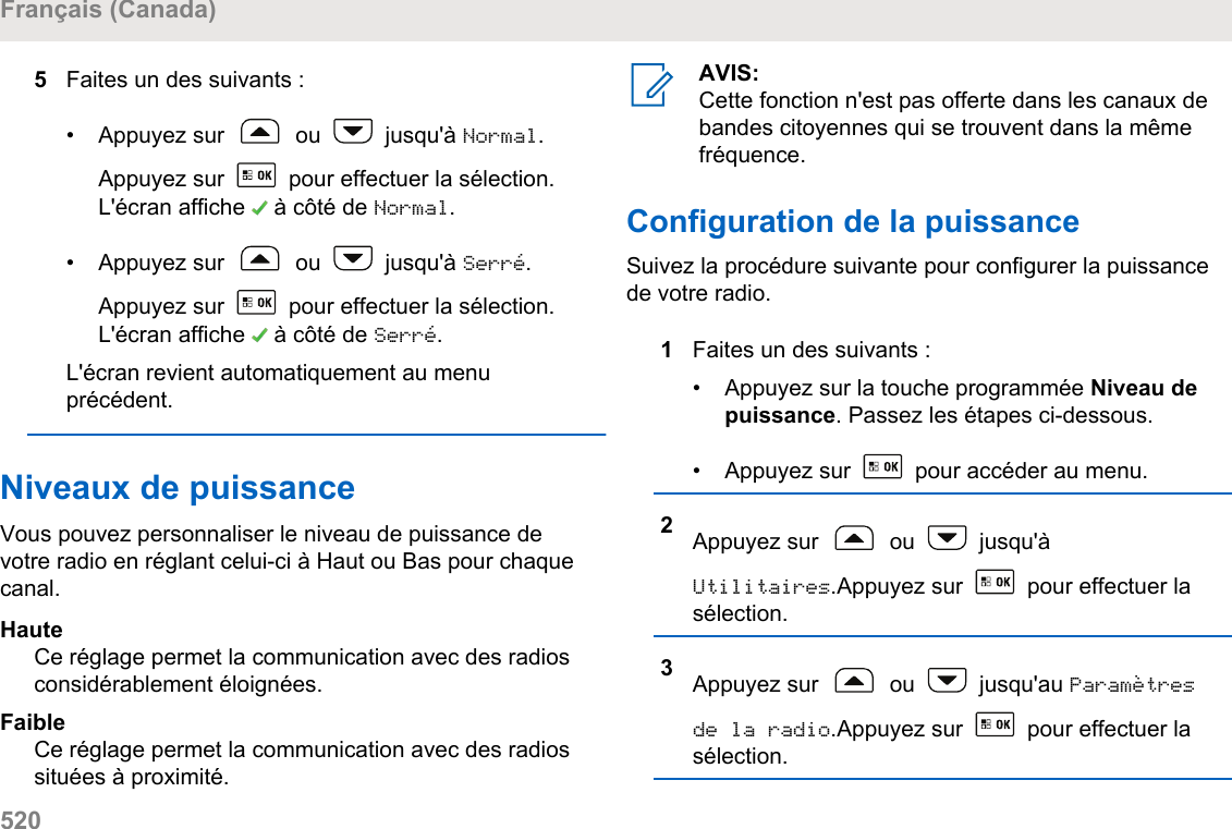 5Faites un des suivants :• Appuyez sur   ou   jusqu&apos;à Normal.Appuyez sur   pour effectuer la sélection.L&apos;écran affiche   à côté de Normal.• Appuyez sur   ou   jusqu&apos;à Serré.Appuyez sur   pour effectuer la sélection.L&apos;écran affiche   à côté de Serré.L&apos;écran revient automatiquement au menuprécédent.Niveaux de puissanceVous pouvez personnaliser le niveau de puissance devotre radio en réglant celui-ci à Haut ou Bas pour chaquecanal.HauteCe réglage permet la communication avec des radiosconsidérablement éloignées.FaibleCe réglage permet la communication avec des radiossituées à proximité.AVIS:Cette fonction n&apos;est pas offerte dans les canaux debandes citoyennes qui se trouvent dans la mêmefréquence.Configuration de la puissanceSuivez la procédure suivante pour configurer la puissancede votre radio.1Faites un des suivants :• Appuyez sur la touche programmée Niveau depuissance. Passez les étapes ci-dessous.• Appuyez sur   pour accéder au menu.2Appuyez sur   ou   jusqu&apos;àUtilitaires.Appuyez sur   pour effectuer lasélection.3Appuyez sur   ou   jusqu&apos;au Paramètresde la radio.Appuyez sur   pour effectuer lasélection.Français (Canada)520  