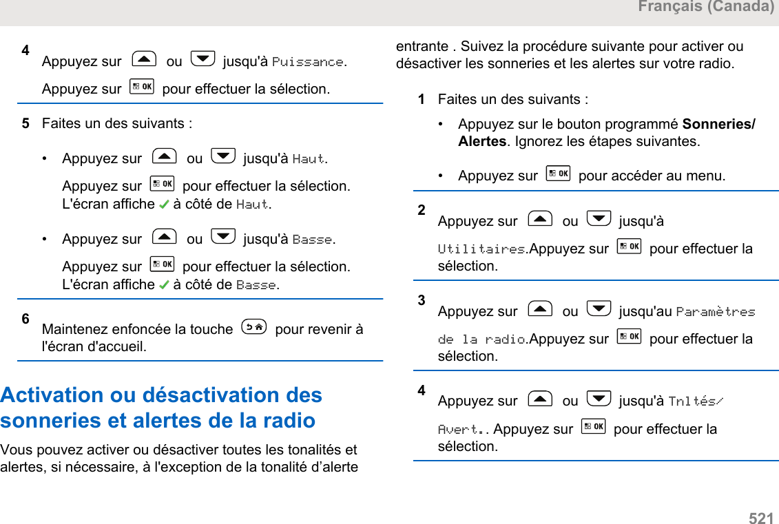 4Appuyez sur   ou   jusqu&apos;à Puissance.Appuyez sur   pour effectuer la sélection.5Faites un des suivants :• Appuyez sur   ou   jusqu&apos;à Haut.Appuyez sur   pour effectuer la sélection.L&apos;écran affiche   à côté de Haut.• Appuyez sur   ou   jusqu&apos;à Basse.Appuyez sur   pour effectuer la sélection.L&apos;écran affiche   à côté de Basse.6Maintenez enfoncée la touche   pour revenir àl&apos;écran d&apos;accueil.Activation ou désactivation dessonneries et alertes de la radioVous pouvez activer ou désactiver toutes les tonalités etalertes, si nécessaire, à l&apos;exception de la tonalité d’alerteentrante . Suivez la procédure suivante pour activer oudésactiver les sonneries et les alertes sur votre radio.1Faites un des suivants :•Appuyez sur le bouton programmé Sonneries/Alertes. Ignorez les étapes suivantes.• Appuyez sur   pour accéder au menu.2Appuyez sur   ou   jusqu&apos;àUtilitaires.Appuyez sur   pour effectuer lasélection.3Appuyez sur   ou   jusqu&apos;au Paramètresde la radio.Appuyez sur   pour effectuer lasélection.4Appuyez sur   ou   jusqu&apos;à Tnltés/Avert.. Appuyez sur   pour effectuer lasélection.Français (Canada)  521