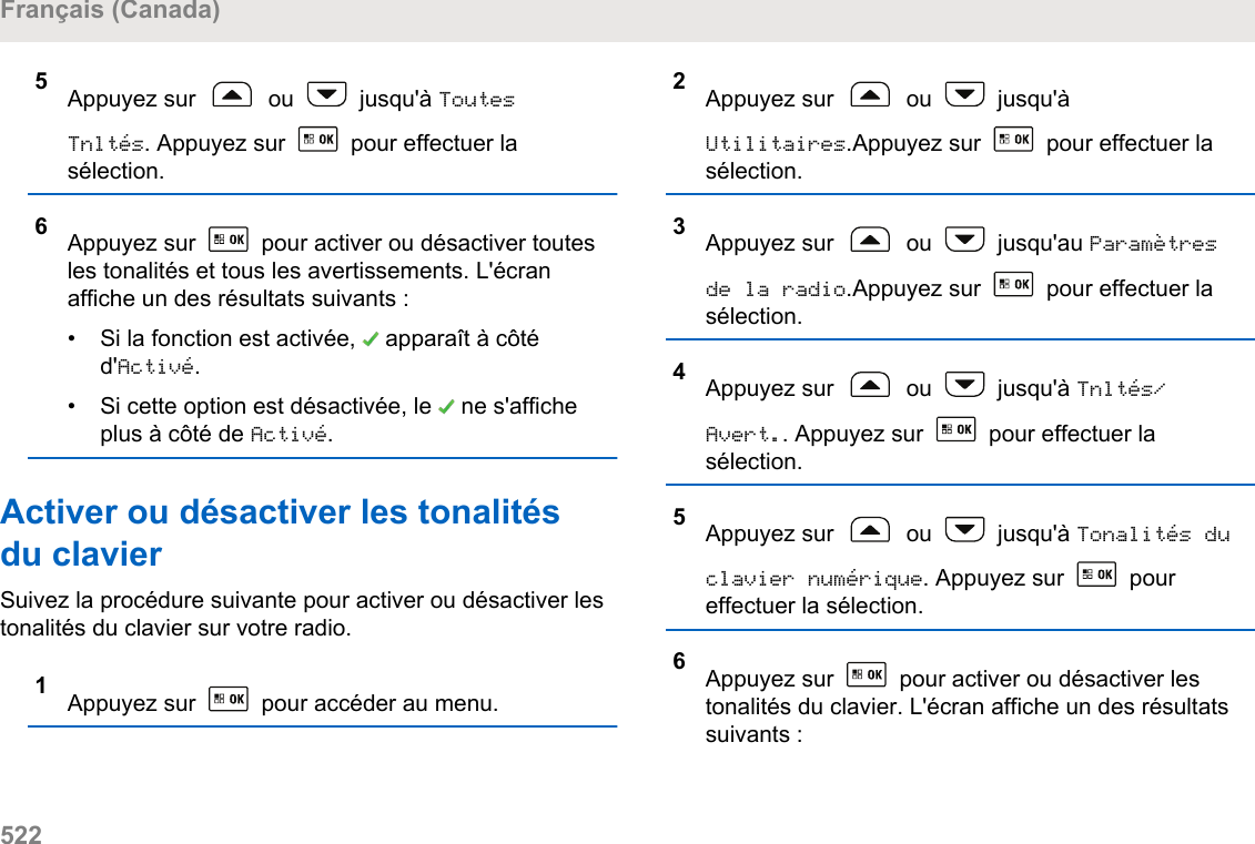 5Appuyez sur   ou   jusqu&apos;à ToutesTnltés. Appuyez sur   pour effectuer lasélection.6Appuyez sur   pour activer ou désactiver toutesles tonalités et tous les avertissements. L&apos;écranaffiche un des résultats suivants :•Si la fonction est activée,   apparaît à côtéd&apos;Activé.• Si cette option est désactivée, le   ne s&apos;afficheplus à côté de Activé.Activer ou désactiver les tonalitésdu clavierSuivez la procédure suivante pour activer ou désactiver lestonalités du clavier sur votre radio.1Appuyez sur   pour accéder au menu.2Appuyez sur   ou   jusqu&apos;àUtilitaires.Appuyez sur   pour effectuer lasélection.3Appuyez sur   ou   jusqu&apos;au Paramètresde la radio.Appuyez sur   pour effectuer lasélection.4Appuyez sur   ou   jusqu&apos;à Tnltés/Avert.. Appuyez sur   pour effectuer lasélection.5Appuyez sur   ou   jusqu&apos;à Tonalités duclavier numérique. Appuyez sur   poureffectuer la sélection.6Appuyez sur   pour activer ou désactiver lestonalités du clavier. L&apos;écran affiche un des résultatssuivants :Français (Canada)522  