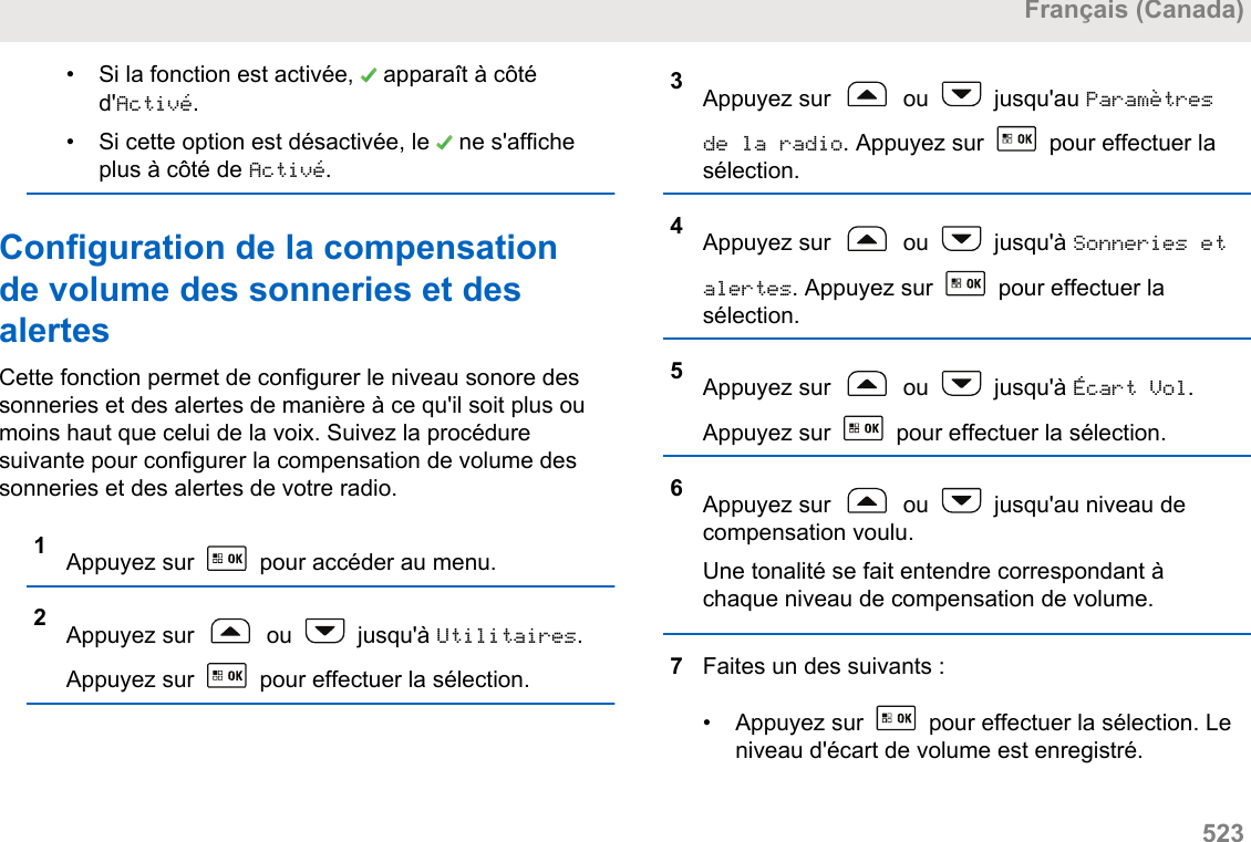 • Si la fonction est activée,   apparaît à côtéd&apos;Activé.• Si cette option est désactivée, le   ne s&apos;afficheplus à côté de Activé.Configuration de la compensationde volume des sonneries et desalertesCette fonction permet de configurer le niveau sonore dessonneries et des alertes de manière à ce qu&apos;il soit plus oumoins haut que celui de la voix. Suivez la procéduresuivante pour configurer la compensation de volume dessonneries et des alertes de votre radio.1Appuyez sur   pour accéder au menu.2Appuyez sur   ou   jusqu&apos;à Utilitaires.Appuyez sur   pour effectuer la sélection.3Appuyez sur   ou   jusqu&apos;au Paramètresde la radio. Appuyez sur   pour effectuer lasélection.4Appuyez sur   ou   jusqu&apos;à Sonneries etalertes. Appuyez sur   pour effectuer lasélection.5Appuyez sur   ou   jusqu&apos;à Écart Vol.Appuyez sur   pour effectuer la sélection.6Appuyez sur   ou   jusqu&apos;au niveau decompensation voulu.Une tonalité se fait entendre correspondant àchaque niveau de compensation de volume.7Faites un des suivants :• Appuyez sur   pour effectuer la sélection. Leniveau d&apos;écart de volume est enregistré.Français (Canada)  523