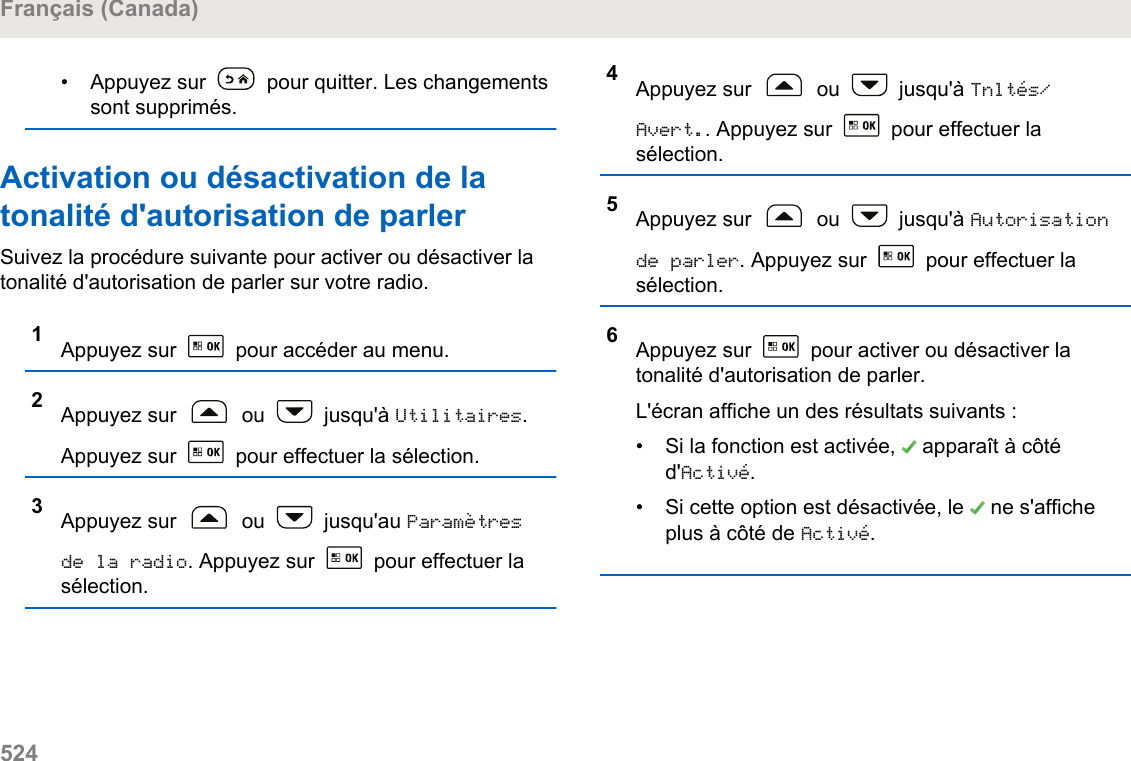 • Appuyez sur   pour quitter. Les changementssont supprimés.Activation ou désactivation de latonalité d&apos;autorisation de parlerSuivez la procédure suivante pour activer ou désactiver latonalité d&apos;autorisation de parler sur votre radio.1Appuyez sur   pour accéder au menu.2Appuyez sur   ou   jusqu&apos;à Utilitaires.Appuyez sur   pour effectuer la sélection.3Appuyez sur   ou   jusqu&apos;au Paramètresde la radio. Appuyez sur   pour effectuer lasélection.4Appuyez sur   ou   jusqu&apos;à Tnltés/Avert.. Appuyez sur   pour effectuer lasélection.5Appuyez sur   ou   jusqu&apos;à Autorisationde parler. Appuyez sur   pour effectuer lasélection.6Appuyez sur   pour activer ou désactiver latonalité d&apos;autorisation de parler.L&apos;écran affiche un des résultats suivants :• Si la fonction est activée,   apparaît à côtéd&apos;Activé.• Si cette option est désactivée, le   ne s&apos;afficheplus à côté de Activé.Français (Canada)524  