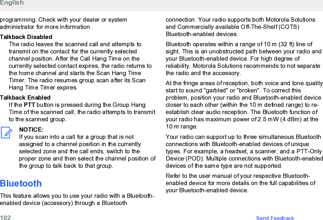 programming. Check with your dealer or systemadministrator for more information.Talkback DisabledThe radio leaves the scanned call and attempts totransmit on the contact for the currently selectedchannel position. After the Call Hang Time on thecurrently selected contact expires, the radio returns tothe home channel and starts the Scan Hang TimeTimer. The radio resumes group scan after its ScanHang Time Timer expires.Talkback EnabledIf the PTT button is pressed during the Group HangTime of the scanned call, the radio attempts to transmitto the scanned group.NOTICE:If you scan into a call for a group that is notassigned to a channel position in the currentlyselected zone and the call ends, switch to theproper zone and then select the channel position ofthe group to talk back to that group.BluetoothThis feature allows you to use your radio with a Bluetooth-enabled device (accessory) through a Bluetoothconnection. Your radio supports both Motorola Solutionsand Commercially available Off-The-Shelf (COTS)Bluetooth-enabled devices.Bluetooth operates within a range of 10 m (32 ft) line ofsight. This is an unobstructed path between your radio andyour Bluetooth-enabled device. For high degree ofreliability, Motorola Solutions recommends to not separatethe radio and the accessory.At the fringe areas of reception, both voice and tone qualitystart to sound &quot;garbled&quot; or &quot;broken&quot;. To correct thisproblem, position your radio and Bluetooth-enabled devicecloser to each other (within the 10 m defined range) to re-establish clear audio reception. The Bluetooth function ofyour radio has maximum power of 2.5 mW (4 dBm) at the10 m range.Your radio can support up to three simultaneous Bluetoothconnections with Bluetooth-enabled devices of uniquetypes. For example, a headset, a scanner, and a PTT-OnlyDevice (POD). Multiple connections with Bluetooth-enableddevices of the same type are not supported.Refer to the user manual of your respective Bluetooth-enabled device for more details on the full capabilities ofyour Bluetooth-enabled device.English102   Send Feedback