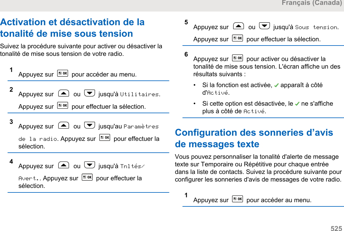 Activation et désactivation de latonalité de mise sous tensionSuivez la procédure suivante pour activer ou désactiver latonalité de mise sous tension de votre radio.1Appuyez sur   pour accéder au menu.2Appuyez sur   ou   jusqu&apos;à Utilitaires.Appuyez sur   pour effectuer la sélection.3Appuyez sur   ou   jusqu&apos;au Paramètresde la radio. Appuyez sur   pour effectuer lasélection.4Appuyez sur   ou   jusqu&apos;à Tnltés/Avert.. Appuyez sur   pour effectuer lasélection.5Appuyez sur   ou   jusqu&apos;à Sous tension.Appuyez sur   pour effectuer la sélection.6Appuyez sur   pour activer ou désactiver latonalité de mise sous tension. L&apos;écran affiche un desrésultats suivants :•Si la fonction est activée,   apparaît à côtéd&apos;Activé.• Si cette option est désactivée, le   ne s&apos;afficheplus à côté de Activé.Configuration des sonneries d’avisde messages texteVous pouvez personnaliser la tonalité d&apos;alerte de messagetexte sur Temporaire ou Répétitive pour chaque entréedans la liste de contacts. Suivez la procédure suivante pourconfigurer les sonneries d&apos;avis de messages de votre radio.1Appuyez sur   pour accéder au menu.Français (Canada)  525