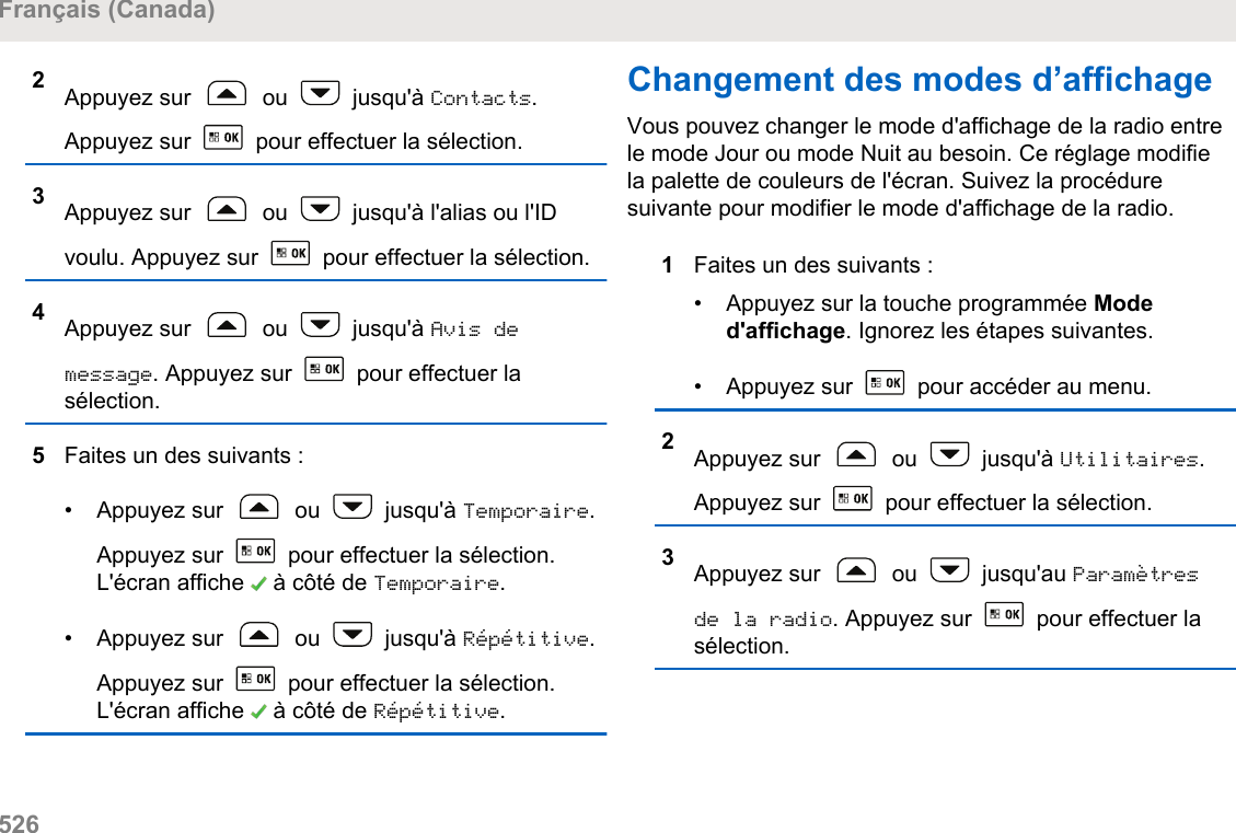 2Appuyez sur   ou   jusqu&apos;à Contacts.Appuyez sur   pour effectuer la sélection.3Appuyez sur   ou   jusqu&apos;à l&apos;alias ou l&apos;IDvoulu. Appuyez sur   pour effectuer la sélection.4Appuyez sur   ou   jusqu&apos;à Avis demessage. Appuyez sur   pour effectuer lasélection.5Faites un des suivants :• Appuyez sur   ou   jusqu&apos;à Temporaire.Appuyez sur   pour effectuer la sélection.L&apos;écran affiche   à côté de Temporaire.• Appuyez sur   ou   jusqu&apos;à Répétitive.Appuyez sur   pour effectuer la sélection.L&apos;écran affiche   à côté de Répétitive.Changement des modes d’affichageVous pouvez changer le mode d&apos;affichage de la radio entrele mode Jour ou mode Nuit au besoin. Ce réglage modifiela palette de couleurs de l&apos;écran. Suivez la procéduresuivante pour modifier le mode d&apos;affichage de la radio.1Faites un des suivants :• Appuyez sur la touche programmée Moded&apos;affichage. Ignorez les étapes suivantes.• Appuyez sur   pour accéder au menu.2Appuyez sur   ou   jusqu&apos;à Utilitaires.Appuyez sur   pour effectuer la sélection.3Appuyez sur   ou   jusqu&apos;au Paramètresde la radio. Appuyez sur   pour effectuer lasélection.Français (Canada)526  