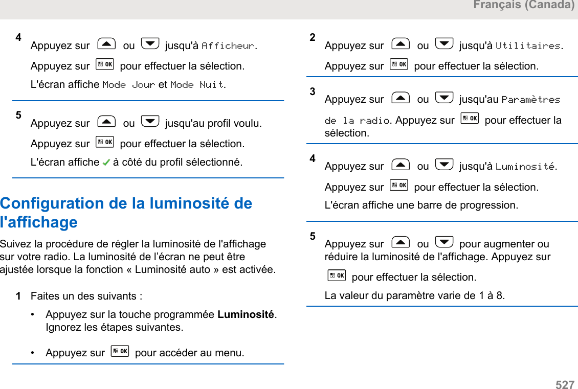 4Appuyez sur   ou   jusqu&apos;à Afficheur.Appuyez sur   pour effectuer la sélection.L&apos;écran affiche Mode Jour et Mode Nuit.5Appuyez sur   ou   jusqu&apos;au profil voulu.Appuyez sur   pour effectuer la sélection.L&apos;écran affiche   à côté du profil sélectionné.Configuration de la luminosité del&apos;affichageSuivez la procédure de régler la luminosité de l&apos;affichagesur votre radio. La luminosité de l’écran ne peut êtreajustée lorsque la fonction « Luminosité auto » est activée.1Faites un des suivants :• Appuyez sur la touche programmée Luminosité.Ignorez les étapes suivantes.• Appuyez sur   pour accéder au menu.2Appuyez sur   ou   jusqu&apos;à Utilitaires.Appuyez sur   pour effectuer la sélection.3Appuyez sur   ou   jusqu&apos;au Paramètresde la radio. Appuyez sur   pour effectuer lasélection.4Appuyez sur   ou   jusqu&apos;à Luminosité.Appuyez sur   pour effectuer la sélection.L&apos;écran affiche une barre de progression.5Appuyez sur   ou   pour augmenter ouréduire la luminosité de l&apos;affichage. Appuyez sur pour effectuer la sélection.La valeur du paramètre varie de 1 à 8.Français (Canada)  527