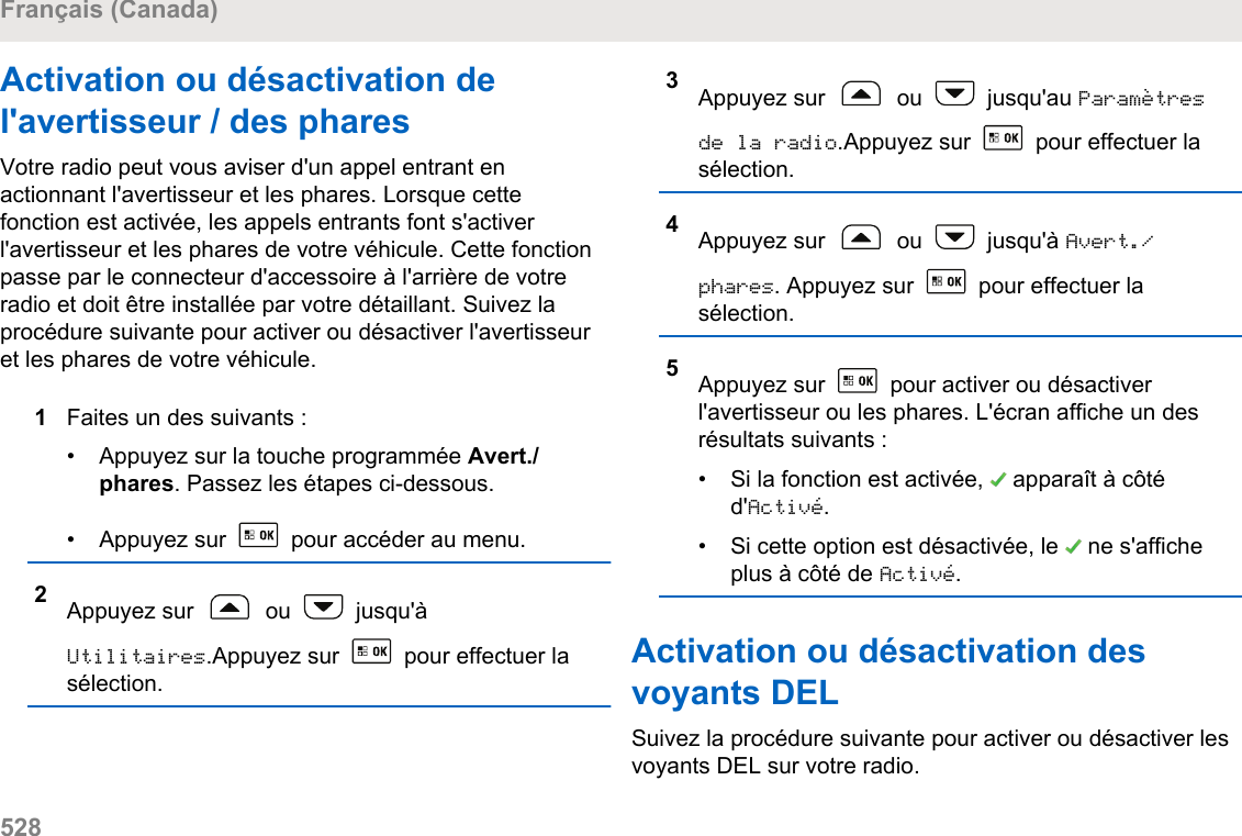 Activation ou désactivation del&apos;avertisseur / des pharesVotre radio peut vous aviser d&apos;un appel entrant enactionnant l&apos;avertisseur et les phares. Lorsque cettefonction est activée, les appels entrants font s&apos;activerl&apos;avertisseur et les phares de votre véhicule. Cette fonctionpasse par le connecteur d&apos;accessoire à l&apos;arrière de votreradio et doit être installée par votre détaillant. Suivez laprocédure suivante pour activer ou désactiver l&apos;avertisseuret les phares de votre véhicule.1Faites un des suivants :• Appuyez sur la touche programmée Avert./phares. Passez les étapes ci-dessous.• Appuyez sur   pour accéder au menu.2Appuyez sur   ou   jusqu&apos;àUtilitaires.Appuyez sur   pour effectuer lasélection.3Appuyez sur   ou   jusqu&apos;au Paramètresde la radio.Appuyez sur   pour effectuer lasélection.4Appuyez sur   ou   jusqu&apos;à Avert./phares. Appuyez sur   pour effectuer lasélection.5Appuyez sur   pour activer ou désactiverl&apos;avertisseur ou les phares. L&apos;écran affiche un desrésultats suivants :•Si la fonction est activée,   apparaît à côtéd&apos;Activé.• Si cette option est désactivée, le   ne s&apos;afficheplus à côté de Activé.Activation ou désactivation desvoyants DELSuivez la procédure suivante pour activer ou désactiver lesvoyants DEL sur votre radio.Français (Canada)528  