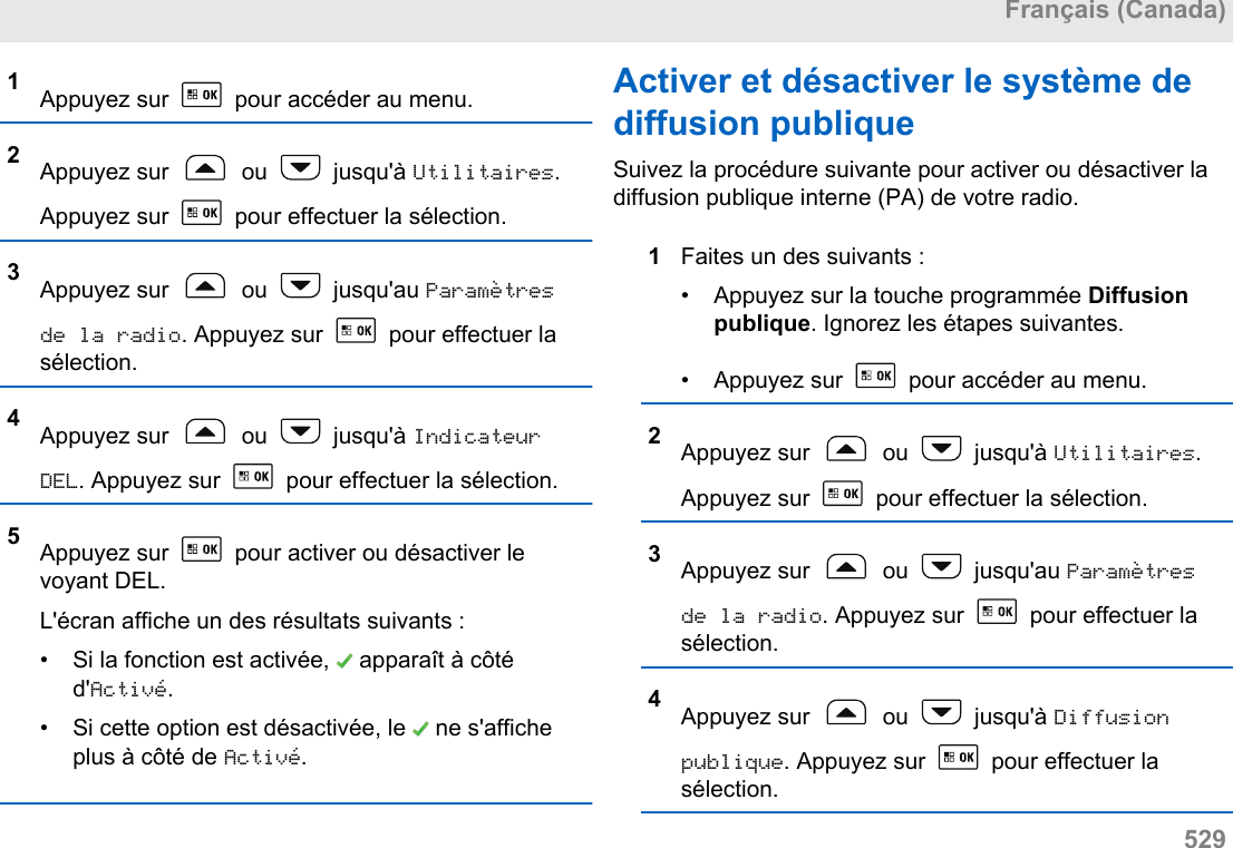 1Appuyez sur   pour accéder au menu.2Appuyez sur   ou   jusqu&apos;à Utilitaires.Appuyez sur   pour effectuer la sélection.3Appuyez sur   ou   jusqu&apos;au Paramètresde la radio. Appuyez sur   pour effectuer lasélection.4Appuyez sur   ou   jusqu&apos;à IndicateurDEL. Appuyez sur   pour effectuer la sélection.5Appuyez sur   pour activer ou désactiver levoyant DEL.L&apos;écran affiche un des résultats suivants :• Si la fonction est activée,   apparaît à côtéd&apos;Activé.• Si cette option est désactivée, le   ne s&apos;afficheplus à côté de Activé.Activer et désactiver le système dediffusion publiqueSuivez la procédure suivante pour activer ou désactiver ladiffusion publique interne (PA) de votre radio.1Faites un des suivants :• Appuyez sur la touche programmée Diffusionpublique. Ignorez les étapes suivantes.•Appuyez sur   pour accéder au menu.2Appuyez sur   ou   jusqu&apos;à Utilitaires.Appuyez sur   pour effectuer la sélection.3Appuyez sur   ou   jusqu&apos;au Paramètresde la radio. Appuyez sur   pour effectuer lasélection.4Appuyez sur   ou   jusqu&apos;à Diffusionpublique. Appuyez sur   pour effectuer lasélection.Français (Canada)  529