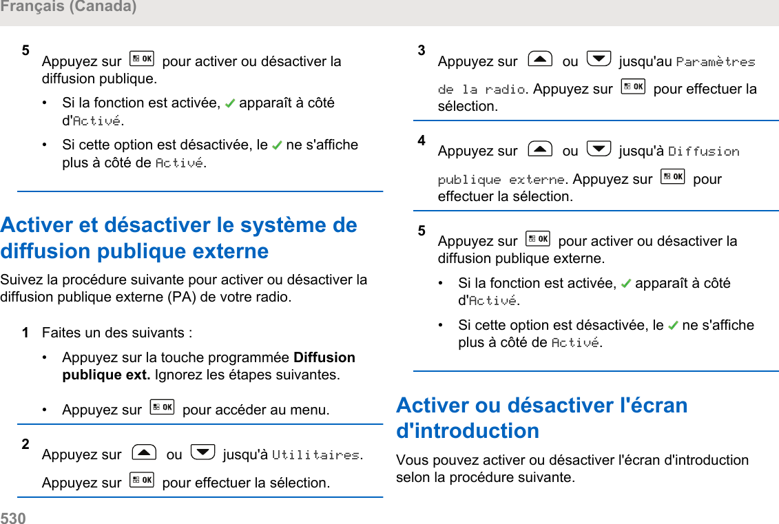 5Appuyez sur   pour activer ou désactiver ladiffusion publique.• Si la fonction est activée,   apparaît à côtéd&apos;Activé.• Si cette option est désactivée, le   ne s&apos;afficheplus à côté de Activé.Activer et désactiver le système dediffusion publique externeSuivez la procédure suivante pour activer ou désactiver ladiffusion publique externe (PA) de votre radio.1Faites un des suivants :• Appuyez sur la touche programmée Diffusionpublique ext. Ignorez les étapes suivantes.•Appuyez sur   pour accéder au menu.2Appuyez sur   ou   jusqu&apos;à Utilitaires.Appuyez sur   pour effectuer la sélection.3Appuyez sur   ou   jusqu&apos;au Paramètresde la radio. Appuyez sur   pour effectuer lasélection.4Appuyez sur   ou   jusqu&apos;à Diffusionpublique externe. Appuyez sur   poureffectuer la sélection.5Appuyez sur   pour activer ou désactiver ladiffusion publique externe.• Si la fonction est activée,   apparaît à côtéd&apos;Activé.• Si cette option est désactivée, le   ne s&apos;afficheplus à côté de Activé.Activer ou désactiver l&apos;écrand&apos;introductionVous pouvez activer ou désactiver l&apos;écran d&apos;introductionselon la procédure suivante.Français (Canada)530  