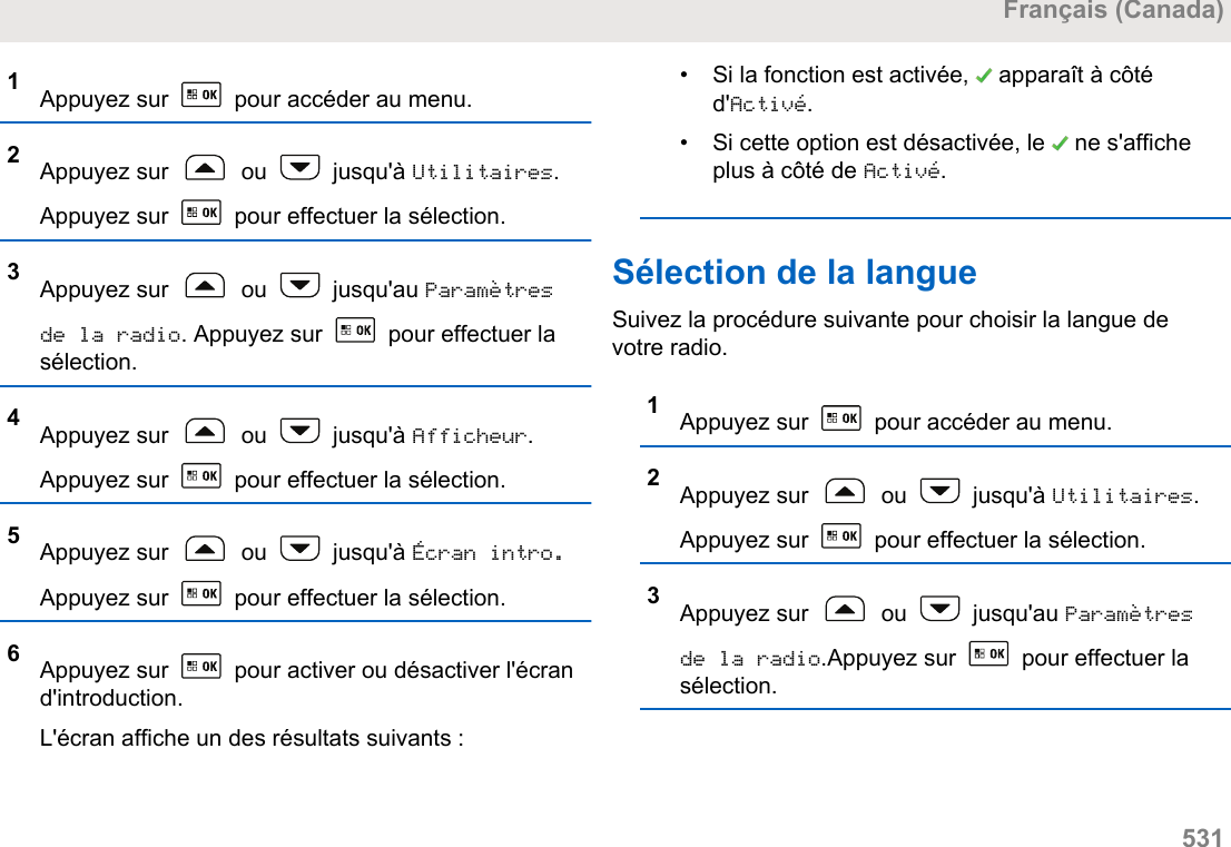 1Appuyez sur   pour accéder au menu.2Appuyez sur   ou   jusqu&apos;à Utilitaires.Appuyez sur   pour effectuer la sélection.3Appuyez sur   ou   jusqu&apos;au Paramètresde la radio. Appuyez sur   pour effectuer lasélection.4Appuyez sur   ou   jusqu&apos;à Afficheur.Appuyez sur   pour effectuer la sélection.5Appuyez sur   ou   jusqu&apos;à Écran intro.Appuyez sur   pour effectuer la sélection.6Appuyez sur   pour activer ou désactiver l&apos;écrand&apos;introduction.L&apos;écran affiche un des résultats suivants :• Si la fonction est activée,   apparaît à côtéd&apos;Activé.• Si cette option est désactivée, le   ne s&apos;afficheplus à côté de Activé.Sélection de la langueSuivez la procédure suivante pour choisir la langue devotre radio.1Appuyez sur   pour accéder au menu.2Appuyez sur   ou   jusqu&apos;à Utilitaires.Appuyez sur   pour effectuer la sélection.3Appuyez sur   ou   jusqu&apos;au Paramètresde la radio.Appuyez sur   pour effectuer lasélection.Français (Canada)  531