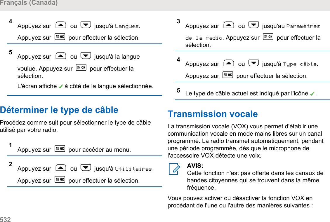 4Appuyez sur   ou   jusqu&apos;à Langues.Appuyez sur   pour effectuer la sélection.5Appuyez sur   ou   jusqu&apos;à la languevoulue. Appuyez sur   pour effectuer lasélection.L&apos;écran affiche   à côté de la langue sélectionnée.Déterminer le type de câbleProcédez comme suit pour sélectionner le type de câbleutilisé par votre radio.1Appuyez sur   pour accéder au menu.2Appuyez sur   ou   jusqu&apos;à Utilitaires.Appuyez sur   pour effectuer la sélection.3Appuyez sur   ou   jusqu&apos;au Paramètresde la radio. Appuyez sur   pour effectuer lasélection.4Appuyez sur   ou   jusqu&apos;à Type câble.Appuyez sur   pour effectuer la sélection.5Le type de câble actuel est indiqué par l&apos;icône   .Transmission vocaleLa transmission vocale (VOX) vous permet d&apos;établir unecommunication vocale en mode mains libres sur un canalprogrammé. La radio transmet automatiquement, pendantune période programmée, dès que le microphone del&apos;accessoire VOX détecte une voix.AVIS:Cette fonction n&apos;est pas offerte dans les canaux debandes citoyennes qui se trouvent dans la mêmefréquence.Vous pouvez activer ou désactiver la fonction VOX enprocédant de l&apos;une ou l&apos;autre des manières suivantes :Français (Canada)532  