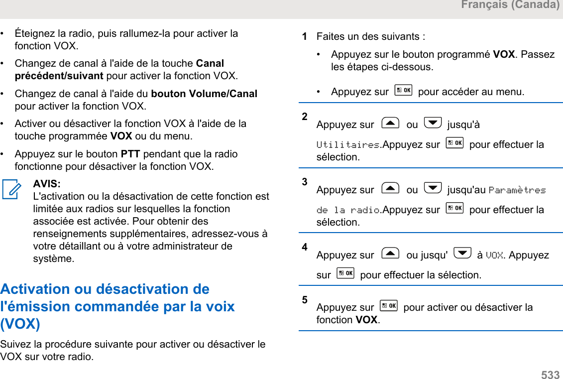 • Éteignez la radio, puis rallumez-la pour activer lafonction VOX.• Changez de canal à l&apos;aide de la touche Canalprécédent/suivant pour activer la fonction VOX.• Changez de canal à l&apos;aide du bouton Volume/Canalpour activer la fonction VOX.• Activer ou désactiver la fonction VOX à l&apos;aide de latouche programmée VOX ou du menu.• Appuyez sur le bouton PTT pendant que la radiofonctionne pour désactiver la fonction VOX.AVIS:L&apos;activation ou la désactivation de cette fonction estlimitée aux radios sur lesquelles la fonctionassociée est activée. Pour obtenir desrenseignements supplémentaires, adressez-vous àvotre détaillant ou à votre administrateur desystème.Activation ou désactivation del&apos;émission commandée par la voix(VOX)Suivez la procédure suivante pour activer ou désactiver leVOX sur votre radio.1Faites un des suivants :• Appuyez sur le bouton programmé VOX. Passezles étapes ci-dessous.• Appuyez sur   pour accéder au menu.2Appuyez sur   ou   jusqu&apos;àUtilitaires.Appuyez sur   pour effectuer lasélection.3Appuyez sur   ou   jusqu&apos;au Paramètresde la radio.Appuyez sur   pour effectuer lasélection.4Appuyez sur   ou jusqu&apos;   à VOX. Appuyezsur   pour effectuer la sélection.5Appuyez sur   pour activer ou désactiver lafonction VOX.Français (Canada)  533